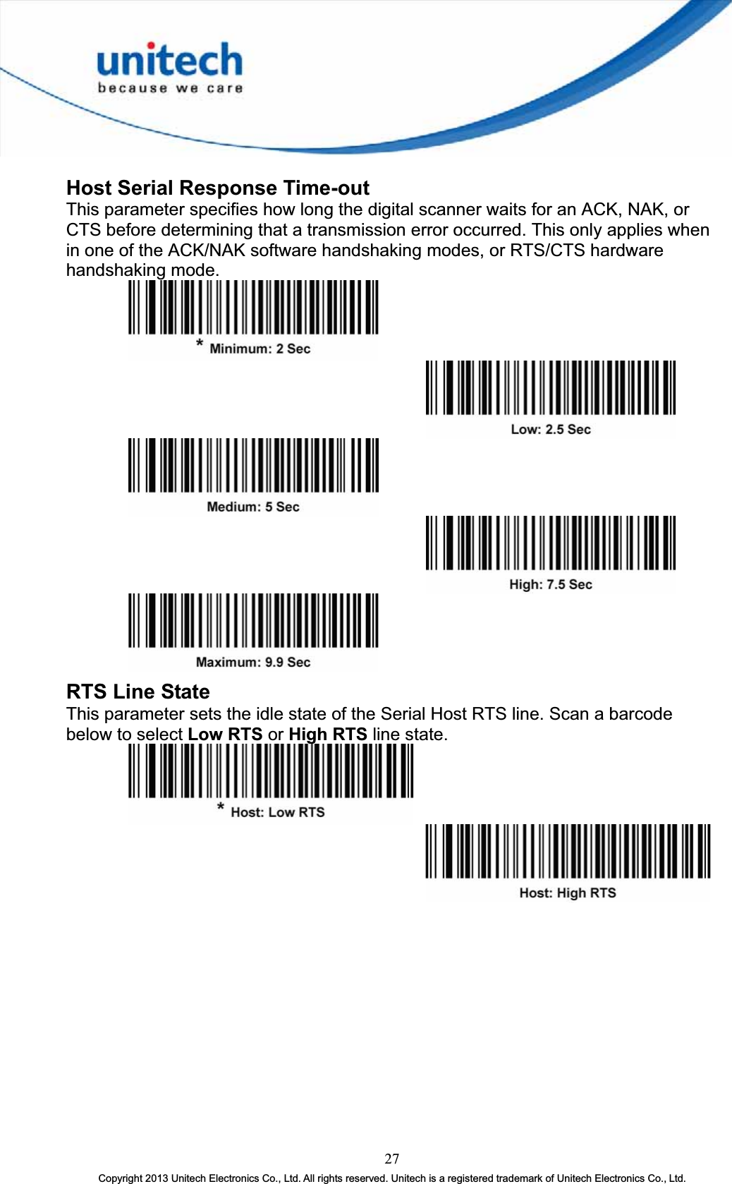 Host Serial Response Time-outThis parameter specifies how long the digital scanner waits for an ACK, NAK, or CTS before determining that a transmission error occurred. This only applies when in one of the ACK/NAK software handshaking modes, or RTS/CTS hardware handshaking mode. RTS Line State This parameter sets the idle state of the Serial Host RTS line. Scan a barcode below to select Low RTS or High RTS line state. 27Copyright 2013 Unitech Electronics Co., Ltd. All rights reserved. Unitech is a registered trademark of Unitech Electronics Co., Ltd. 