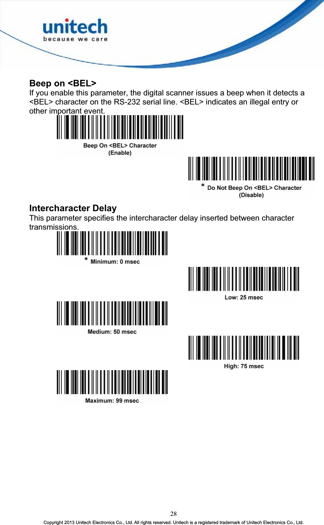 Beep on &lt;BEL&gt; If you enable this parameter, the digital scanner issues a beep when it detects a &lt;BEL&gt; character on the RS-232 serial line. &lt;BEL&gt; indicates an illegal entry or other important event. Intercharacter Delay This parameter specifies the intercharacter delay inserted between character transmissions.28Copyright 2013 Unitech Electronics Co., Ltd. All rights reserved. Unitech is a registered trademark of Unitech Electronics Co., Ltd. 