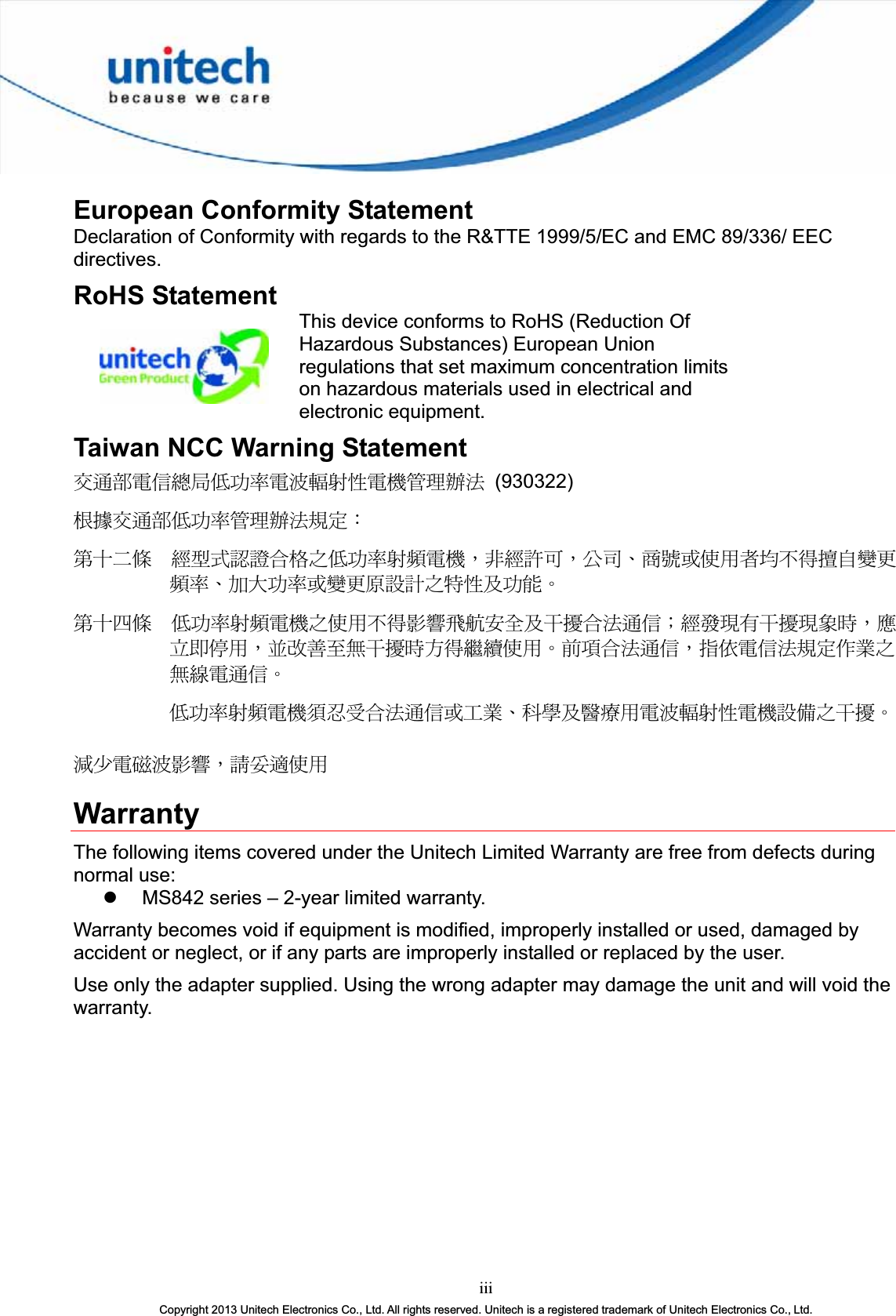 European Conformity Statement Declaration of Conformity with regards to the R&amp;TTE 1999/5/EC and EMC 89/336/ EEC directives.RoHS Statement This device conforms to RoHS (Reduction Of Hazardous Substances) European Union regulations that set maximum concentration limits on hazardous materials used in electrical and electronic equipment. Taiwan NCC Warning Statement ٌຏຝሽॾ᜔ݝ܅פ෷ሽंᘿ୴ࢤሽᖲጥ෻ᙄऄ (930322) ௅ᖕٌຏຝ܅פ෷ጥ෻ᙄऄ๵ࡳΚรԼԲයʳ ᆖীڤᎁᢞٽ௑հ܅פ෷୴᙮ሽᖲΔॺᆖ๺ױΔֆ׹Ε೸ᇆࢨࠌشृ݁լ൓ᖐ۞᧢ޓ᙮෷ΕףՕפ෷ࢨ᧢ޓ଺๻ૠհ௽ࢤ֗פ౨ΖรԼ؄යʳ ܅פ෷୴᙮ሽᖲհࠌشլ൓ᐙ᥼ଆ౰ڜ٤֗եឫٽऄຏॾΙᆖ࿇෼ڶեឫ෼ွழΔᚨمܛೖشΔࠀޏ࿳۟ྤեឫழֱ൓ᤉᥛࠌشΖছႈٽऄຏॾΔਐࠉሽॾऄ๵ࡳ܂ᄐհྤᒵሽຏॾΖ܅פ෷୴᙮ሽᖲႊݴ࠹ٽऄຏॾࢨՠᄐΕઝᖂ֗᠔᛭شሽंᘿ୴ࢤሽᖲ๻ໂհեឫΖ྇֟ሽ጖ंᐙ᥼ΔᓮݔᔞࠌشWarranty The following items covered under the Unitech Limited Warranty are free from defects during normal use: z MS842 series – 2-year limited warranty. Warranty becomes void if equipment is modified, improperly installed or used, damaged by accident or neglect, or if any parts are improperly installed or replaced by the user. Use only the adapter supplied. Using the wrong adapter may damage the unit and will void the warranty. iiiCopyright 2013 Unitech Electronics Co., Ltd. All rights reserved. Unitech is a registered trademark of Unitech Electronics Co., Ltd.