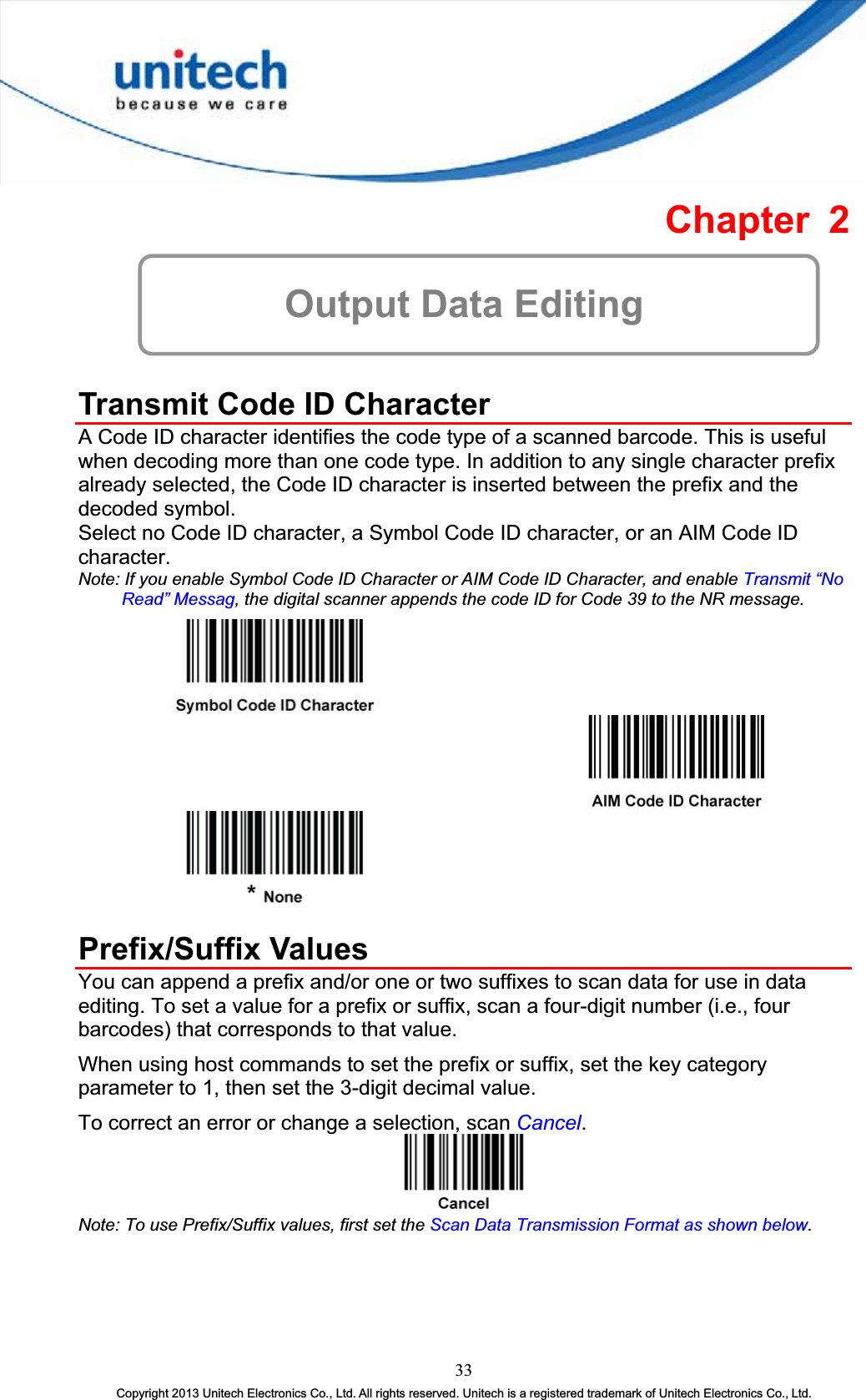 Chapter 2 Output Data Editing Transmit Code ID Character A Code ID character identifies the code type of a scanned barcode. This is useful when decoding more than one code type. In addition to any single character prefix already selected, the Code ID character is inserted between the prefix and the decoded symbol. Select no Code ID character, a Symbol Code ID character, or an AIM Code ID character.Note: If you enable Symbol Code ID Character or AIM Code ID Character, and enable Transmit “No Read” Messag, the digital scanner appends the code ID for Code 39 to the NR message. Prefix/Suffix Values You can append a prefix and/or one or two suffixes to scan data for use in data editing. To set a value for a prefix or suffix, scan a four-digit number (i.e., four barcodes) that corresponds to that value. When using host commands to set the prefix or suffix, set the key category parameter to 1, then set the 3-digit decimal value. To correct an error or change a selection, scan Cancel.Note: To use Prefix/Suffix values, first set the Scan Data Transmission Format as shown below.33Copyright 2013 Unitech Electronics Co., Ltd. All rights reserved. Unitech is a registered trademark of Unitech Electronics Co., Ltd. 