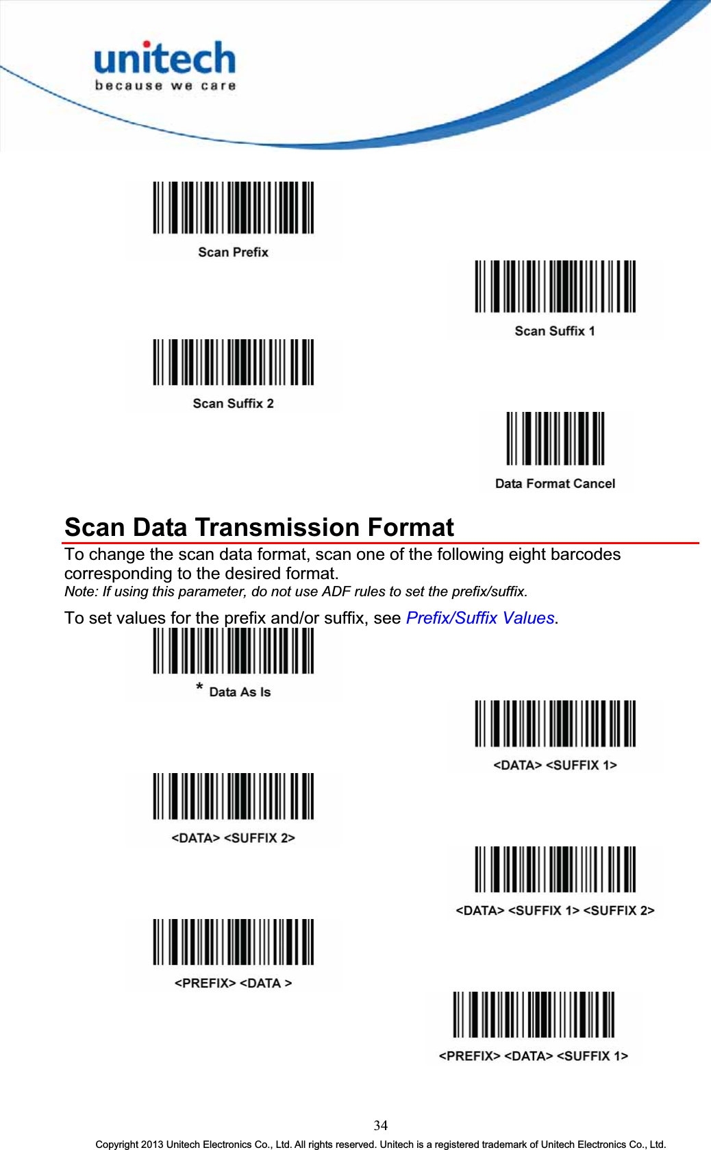 Scan Data Transmission Format To change the scan data format, scan one of the following eight barcodes corresponding to the desired format. Note: If using this parameter, do not use ADF rules to set the prefix/suffix.To set values for the prefix and/or suffix, see Prefix/Suffix Values.34Copyright 2013 Unitech Electronics Co., Ltd. All rights reserved. Unitech is a registered trademark of Unitech Electronics Co., Ltd. 