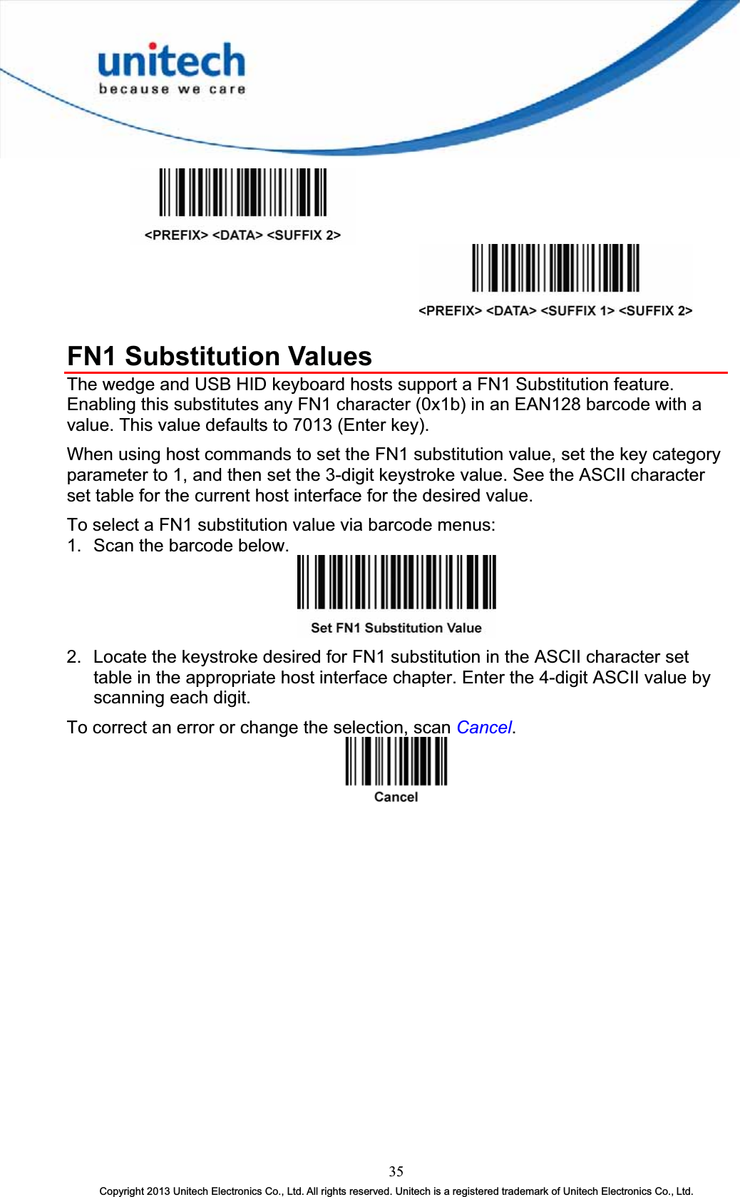 FN1 Substitution Values The wedge and USB HID keyboard hosts support a FN1 Substitution feature. Enabling this substitutes any FN1 character (0x1b) in an EAN128 barcode with a value. This value defaults to 7013 (Enter key). When using host commands to set the FN1 substitution value, set the key category parameter to 1, and then set the 3-digit keystroke value. See the ASCII character set table for the current host interface for the desired value. To select a FN1 substitution value via barcode menus: 1.  Scan the barcode below. 2.  Locate the keystroke desired for FN1 substitution in the ASCII character set table in the appropriate host interface chapter. Enter the 4-digit ASCII value by scanning each digit. To correct an error or change the selection, scan Cancel.35Copyright 2013 Unitech Electronics Co., Ltd. All rights reserved. Unitech is a registered trademark of Unitech Electronics Co., Ltd. 