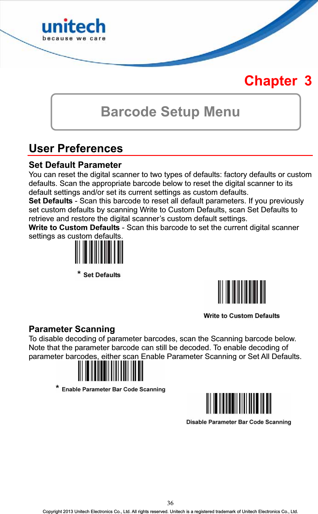 Chapter 3 Barcode Setup Menu User Preferences Set Default Parameter You can reset the digital scanner to two types of defaults: factory defaults or custom defaults. Scan the appropriate barcode below to reset the digital scanner to its default settings and/or set its current settings as custom defaults. Set Defaults - Scan this barcode to reset all default parameters. If you previously set custom defaults by scanning Write to Custom Defaults, scan Set Defaults to retrieve and restore the digital scanner’s custom default settings. Write to Custom Defaults - Scan this barcode to set the current digital scanner settings as custom defaults. Parameter Scanning To disable decoding of parameter barcodes, scan the Scanning barcode below. Note that the parameter barcode can still be decoded. To enable decoding of parameter barcodes, either scan Enable Parameter Scanning or Set All Defaults. 36Copyright 2013 Unitech Electronics Co., Ltd. All rights reserved. Unitech is a registered trademark of Unitech Electronics Co., Ltd. 