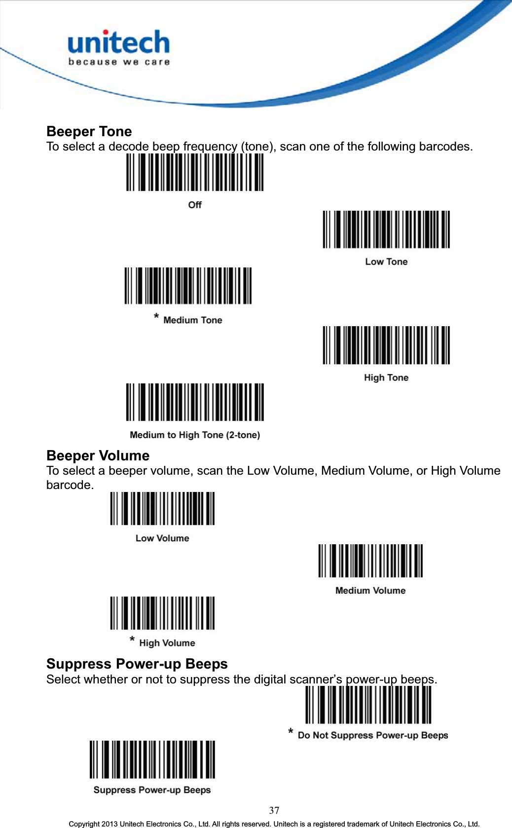 Beeper Tone To select a decode beep frequency (tone), scan one of the following barcodes. Beeper Volume To select a beeper volume, scan the Low Volume, Medium Volume, or High Volume barcode.Suppress Power-up Beeps Select whether or not to suppress the digital scanner’s power-up beeps. 37Copyright 2013 Unitech Electronics Co., Ltd. All rights reserved. Unitech is a registered trademark of Unitech Electronics Co., Ltd. 