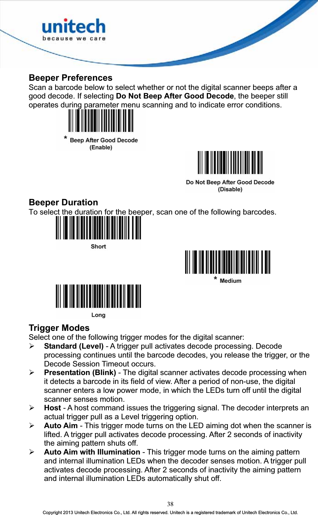 Beeper Preferences Scan a barcode below to select whether or not the digital scanner beeps after a good decode. If selecting Do Not Beep After Good Decode, the beeper still operates during parameter menu scanning and to indicate error conditions. Beeper Duration To select the duration for the beeper, scan one of the following barcodes. Trigger Modes Select one of the following trigger modes for the digital scanner: ¾ Standard (Level) - A trigger pull activates decode processing. Decode processing continues until the barcode decodes, you release the trigger, or the Decode Session Timeout occurs. ¾ Presentation (Blink) - The digital scanner activates decode processing when it detects a barcode in its field of view. After a period of non-use, the digital scanner enters a low power mode, in which the LEDs turn off until the digital scanner senses motion. ¾ Host - A host command issues the triggering signal. The decoder interprets an actual trigger pull as a Level triggering option. ¾ Auto Aim - This trigger mode turns on the LED aiming dot when the scanner is lifted. A trigger pull activates decode processing. After 2 seconds of inactivity the aiming pattern shuts off. ¾ Auto Aim with Illumination - This trigger mode turns on the aiming pattern and internal illumination LEDs when the decoder senses motion. A trigger pull activates decode processing. After 2 seconds of inactivity the aiming pattern and internal illumination LEDs automatically shut off. 38Copyright 2013 Unitech Electronics Co., Ltd. All rights reserved. Unitech is a registered trademark of Unitech Electronics Co., Ltd. 