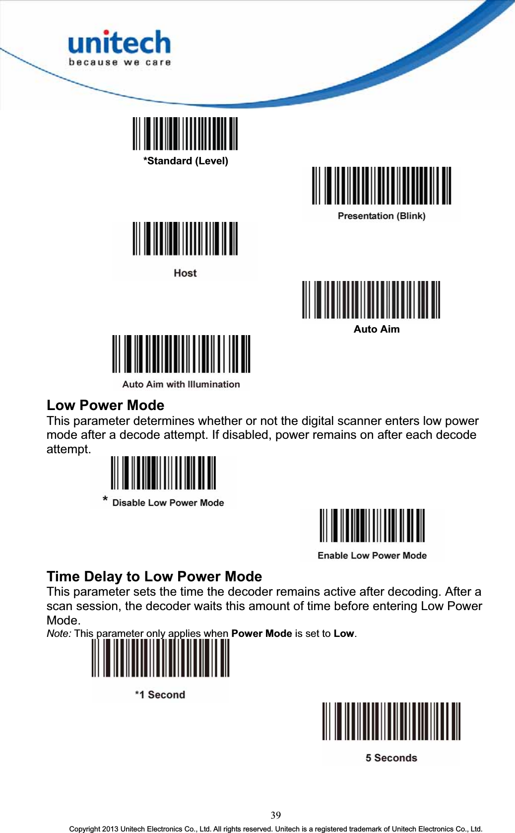       *Standard (Level)           Auto AimLow Power Mode This parameter determines whether or not the digital scanner enters low power mode after a decode attempt. If disabled, power remains on after each decode attempt.Time Delay to Low Power Mode This parameter sets the time the decoder remains active after decoding. After a scan session, the decoder waits this amount of time before entering Low Power Mode.Note: This parameter only applies when Power Mode is set to Low.39Copyright 2013 Unitech Electronics Co., Ltd. All rights reserved. Unitech is a registered trademark of Unitech Electronics Co., Ltd. 