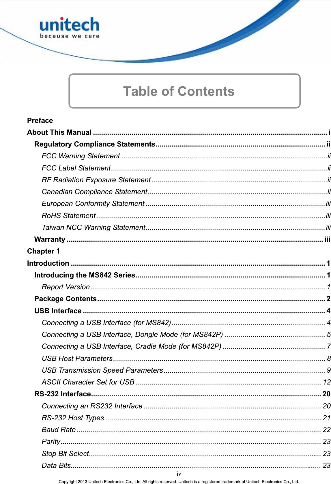 Table of Contents PrefaceAbout This Manual .................................................................................................................... iRegulatory Compliance Statements.................................................................................... iiFCC Warning Statement ......................................................................................................iiFCC Label Statement...........................................................................................................iiRF Radiation Exposure Statement .......................................................................................iiCanadian Compliance Statement.........................................................................................iiEuropean Conformity Statement .........................................................................................iiiRoHS Statement .................................................................................................................iiiTaiwan NCC Warning Statement.........................................................................................iiiWarranty ............................................................................................................................... iiiChapter 1 Introduction .............................................................................................................................. 1Introducing the MS842 Series.............................................................................................. 1Report Version .................................................................................................................... 1Package Contents................................................................................................................. 2USB Interface ........................................................................................................................ 4Connecting a USB Interface (for MS842)............................................................................ 4Connecting a USB Interface, Dongle Mode (for MS842P) .................................................. 5Connecting a USB Interface, Cradle Mode (for MS842P) ................................................... 7USB Host Parameters......................................................................................................... 8USB Transmission Speed Parameters................................................................................ 9ASCII Character Set for USB ............................................................................................ 12RS-232 Interface.................................................................................................................. 20Connecting an RS232 Interface ........................................................................................ 20RS-232 Host Types ........................................................................................................... 21Baud Rate ......................................................................................................................... 22Parity................................................................................................................................. 23Stop Bit Select................................................................................................................... 23ivCopyright 2013 Unitech Electronics Co., Ltd. All rights reserved. Unitech is a registered trademark of Unitech Electronics Co., Ltd.Data Bits............................................................................................................................ 23