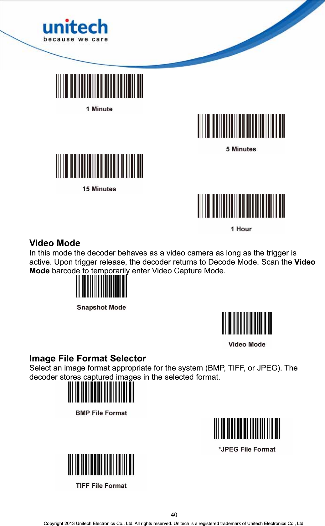 Video Mode In this mode the decoder behaves as a video camera as long as the trigger is active. Upon trigger release, the decoder returns to Decode Mode. Scan the Video Mode barcode to temporarily enter Video Capture Mode. Image File Format Selector Select an image format appropriate for the system (BMP, TIFF, or JPEG). The decoder stores captured images in the selected format. 40Copyright 2013 Unitech Electronics Co., Ltd. All rights reserved. Unitech is a registered trademark of Unitech Electronics Co., Ltd. 