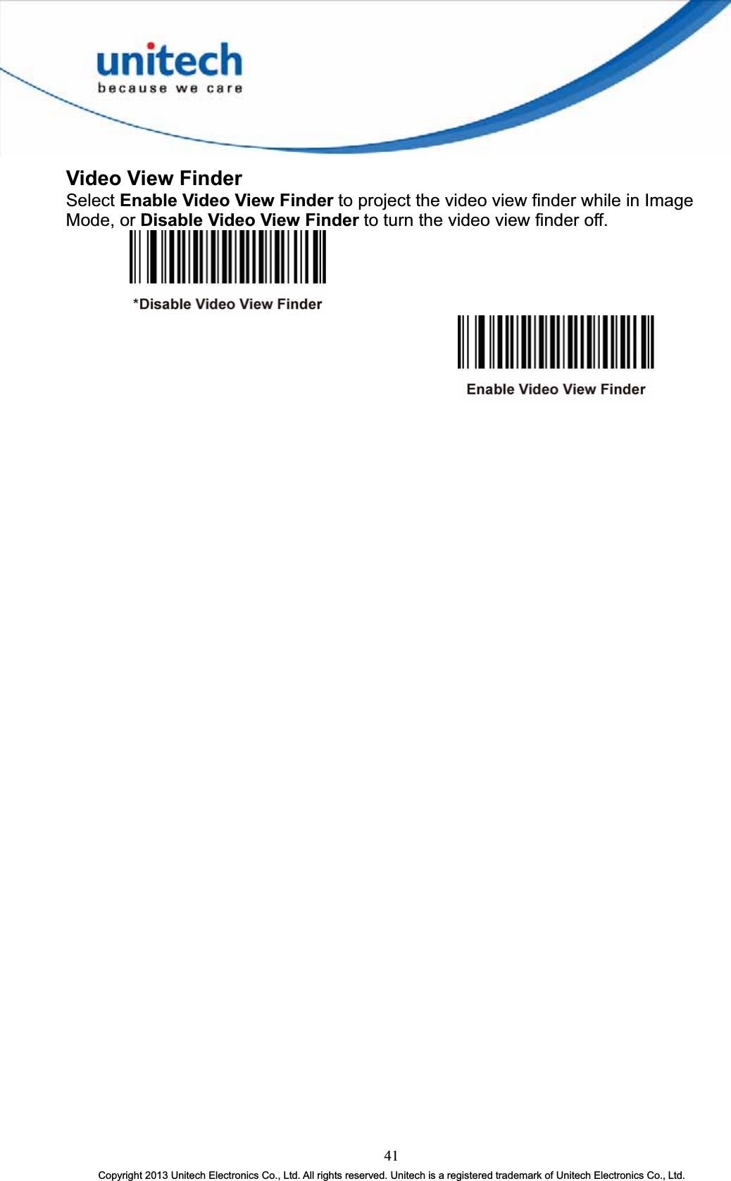 Video View Finder Select Enable Video View Finder to project the video view finder while in Image Mode, or Disable Video View Finder to turn the video view finder off. 41Copyright 2013 Unitech Electronics Co., Ltd. All rights reserved. Unitech is a registered trademark of Unitech Electronics Co., Ltd. 