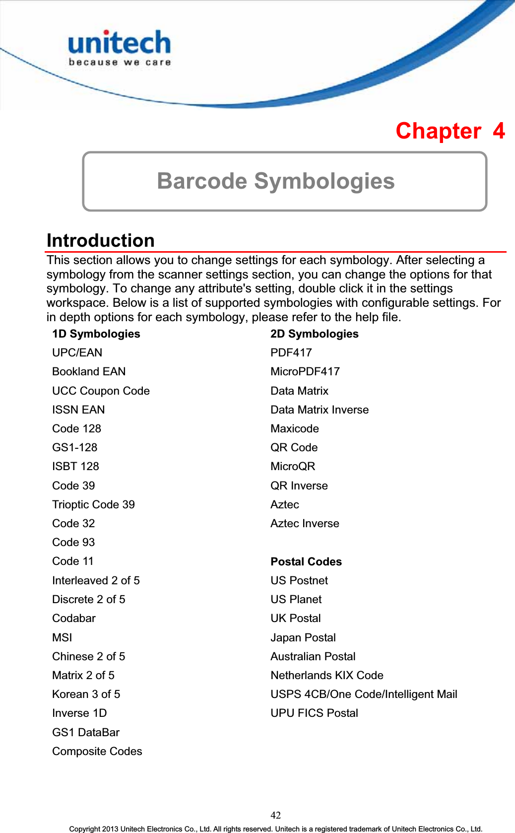 Chapter 4 Barcode Symbologies IntroductionThis section allows you to change settings for each symbology. After selecting a symbology from the scanner settings section, you can change the options for that symbology. To change any attribute&apos;s setting, double click it in the settings workspace. Below is a list of supported symbologies with configurable settings. For in depth options for each symbology, please refer to the help file. 1D Symbologies  2D Symbologies UPC/EAN PDF417Bookland EAN  MicroPDF417 UCC Coupon Code  Data Matrix ISSN EAN  Data Matrix Inverse Code 128  MaxicodeGS1-128 QR CodeISBT 128  MicroQRCode 39  QR Inverse Trioptic Code 39  AztecCode 32  Aztec Inverse Code 93 Code 11  Postal Codes Interleaved 2 of 5  US Postnet Discrete 2 of 5  US Planet Codabar UK Postal MSI Japan Postal Chinese 2 of 5  Australian Postal Matrix 2 of 5  Netherlands KIX Code Korean 3 of 5  USPS 4CB/One Code/Intelligent Mail Inverse 1D  UPU FICS Postal GS1 DataBar Composite Codes 42Copyright 2013 Unitech Electronics Co., Ltd. All rights reserved. Unitech is a registered trademark of Unitech Electronics Co., Ltd. 