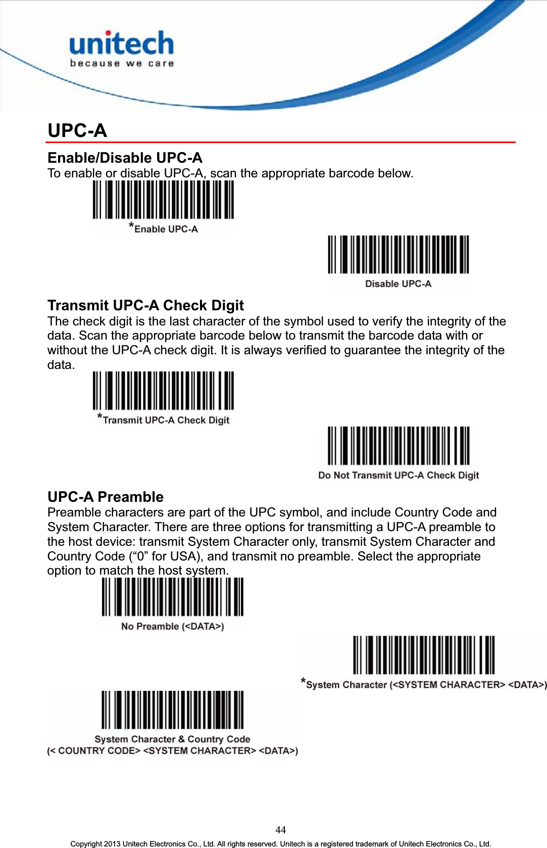 UPC-AEnable/Disable UPC-A To enable or disable UPC-A, scan the appropriate barcode below. Transmit UPC-A Check Digit The check digit is the last character of the symbol used to verify the integrity of the data. Scan the appropriate barcode below to transmit the barcode data with or without the UPC-A check digit. It is always verified to guarantee the integrity of the data. UPC-A Preamble Preamble characters are part of the UPC symbol, and include Country Code and System Character. There are three options for transmitting a UPC-A preamble to the host device: transmit System Character only, transmit System Character and Country Code (“0” for USA), and transmit no preamble. Select the appropriate option to match the host system. 44Copyright 2013 Unitech Electronics Co., Ltd. All rights reserved. Unitech is a registered trademark of Unitech Electronics Co., Ltd. 