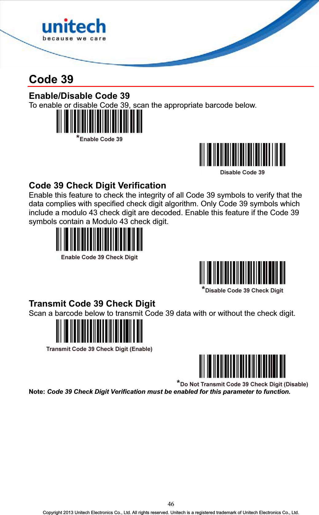 Code 39 Enable/Disable Code 39 To enable or disable Code 39, scan the appropriate barcode below. Code 39 Check Digit Verification   Enable this feature to check the integrity of all Code 39 symbols to verify that the data complies with specified check digit algorithm. Only Code 39 symbols which include a modulo 43 check digit are decoded. Enable this feature if the Code 39 symbols contain a Modulo 43 check digit. Transmit Code 39 Check Digit Scan a barcode below to transmit Code 39 data with or without the check digit. Note: Code 39 Check Digit Verification must be enabled for this parameter to function.46Copyright 2013 Unitech Electronics Co., Ltd. All rights reserved. Unitech is a registered trademark of Unitech Electronics Co., Ltd. 