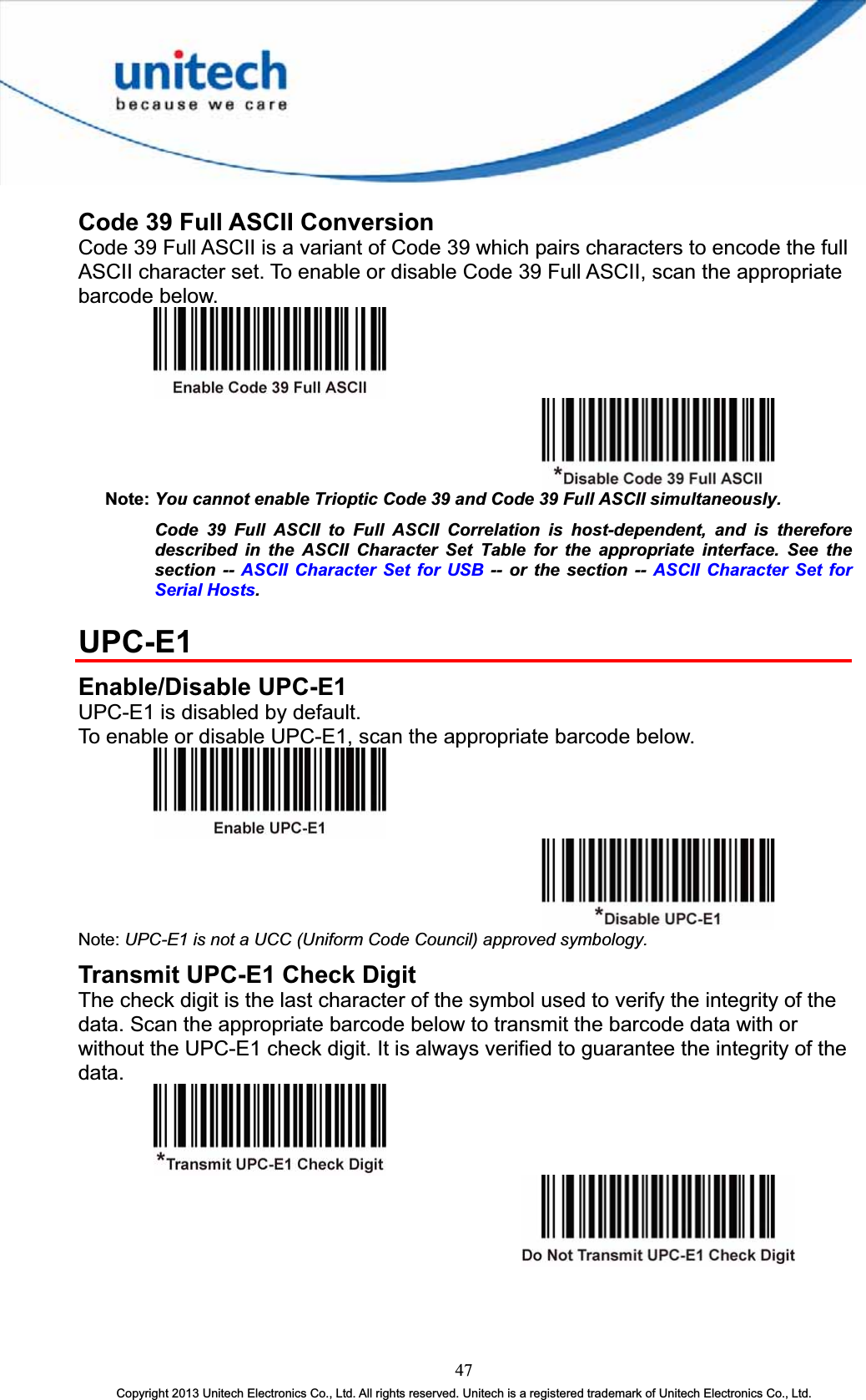 Code 39 Full ASCII Conversion Code 39 Full ASCII is a variant of Code 39 which pairs characters to encode the full ASCII character set. To enable or disable Code 39 Full ASCII, scan the appropriate barcode below. Note: You cannot enable Trioptic Code 39 and Code 39 Full ASCII simultaneously. Code 39 Full ASCII to Full ASCII Correlation is host-dependent, and is therefore described in the ASCII Character Set Table for the appropriate interface. See the section -- ASCII Character Set for USB -- or the section -- ASCII Character Set for Serial Hosts.UPC-E1Enable/Disable UPC-E1 UPC-E1 is disabled by default. To enable or disable UPC-E1, scan the appropriate barcode below. Note: UPC-E1 is not a UCC (Uniform Code Council) approved symbology.Transmit UPC-E1 Check Digit The check digit is the last character of the symbol used to verify the integrity of the data. Scan the appropriate barcode below to transmit the barcode data with or without the UPC-E1 check digit. It is always verified to guarantee the integrity of the data. 47Copyright 2013 Unitech Electronics Co., Ltd. All rights reserved. Unitech is a registered trademark of Unitech Electronics Co., Ltd. 