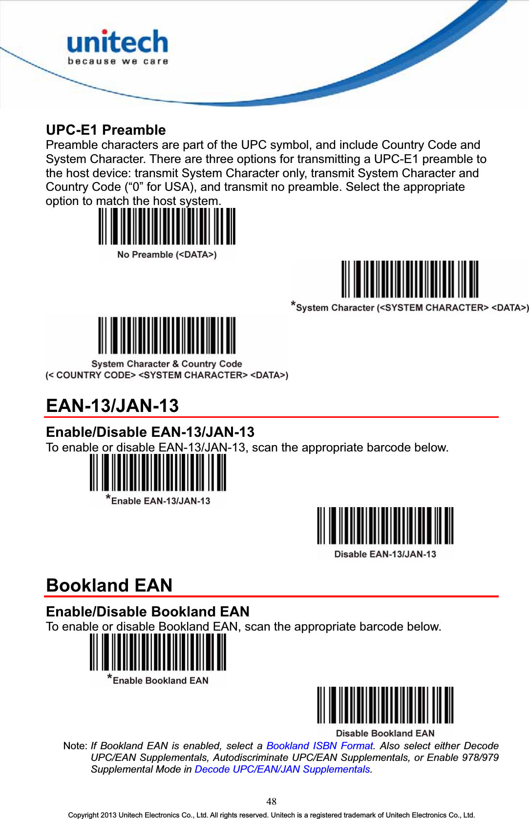 UPC-E1 Preamble Preamble characters are part of the UPC symbol, and include Country Code and System Character. There are three options for transmitting a UPC-E1 preamble to the host device: transmit System Character only, transmit System Character and Country Code (“0” for USA), and transmit no preamble. Select the appropriate option to match the host system. EAN-13/JAN-13Enable/Disable EAN-13/JAN-13 To enable or disable EAN-13/JAN-13, scan the appropriate barcode below. Bookland EAN Enable/Disable Bookland EAN To enable or disable Bookland EAN, scan the appropriate barcode below. Note: If Bookland EAN is enabled, select a Bookland ISBN Format. Also select either Decode UPC/EAN Supplementals, Autodiscriminate UPC/EAN Supplementals, or Enable 978/979 Supplemental Mode in Decode UPC/EAN/JAN Supplementals.48Copyright 2013 Unitech Electronics Co., Ltd. All rights reserved. Unitech is a registered trademark of Unitech Electronics Co., Ltd. 