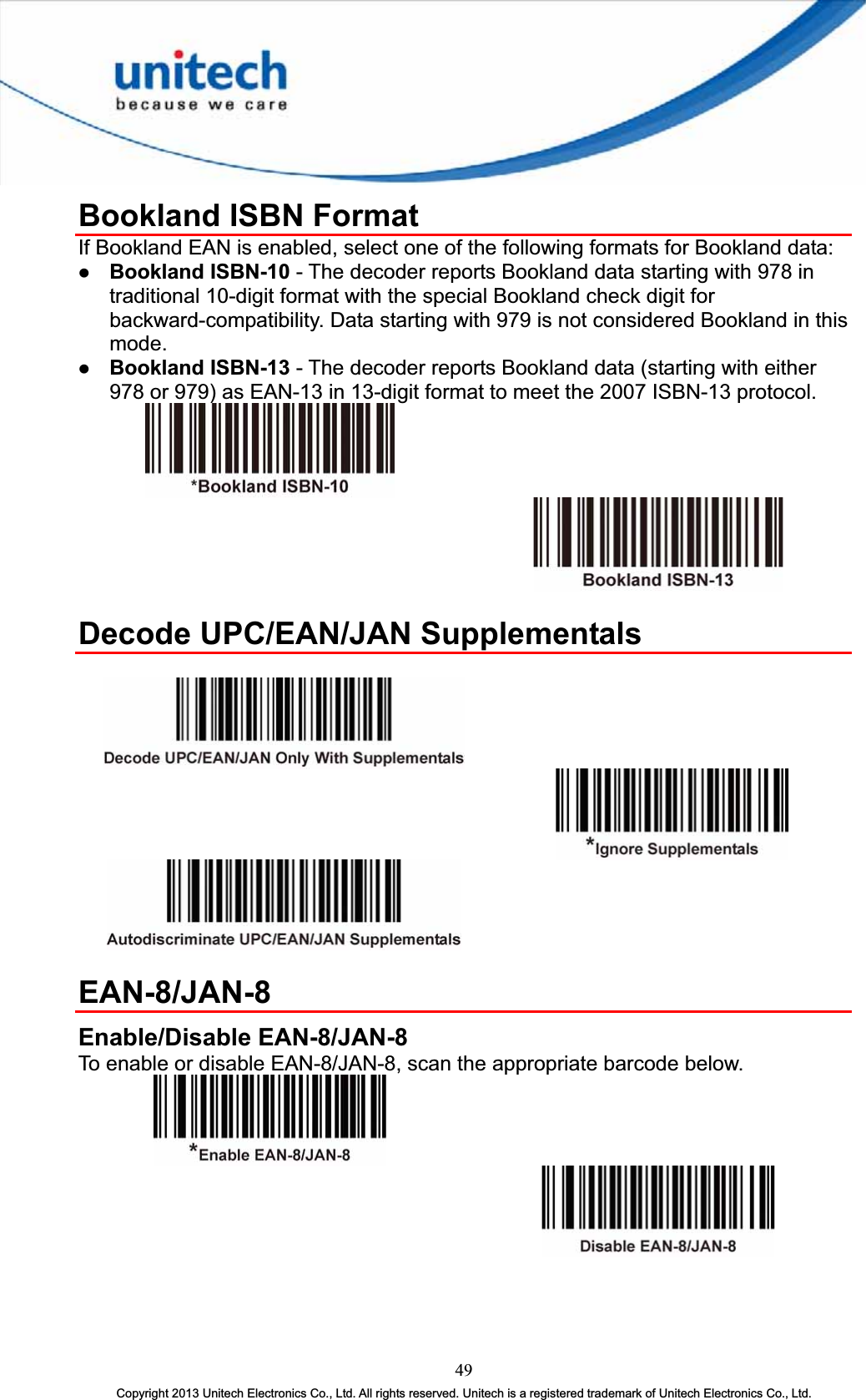 Bookland ISBN Format If Bookland EAN is enabled, select one of the following formats for Bookland data: z Bookland ISBN-10 - The decoder reports Bookland data starting with 978 in traditional 10-digit format with the special Bookland check digit for backward-compatibility. Data starting with 979 is not considered Bookland in this mode.z Bookland ISBN-13 - The decoder reports Bookland data (starting with either 978 or 979) as EAN-13 in 13-digit format to meet the 2007 ISBN-13 protocol. Decode UPC/EAN/JAN Supplementals EAN-8/JAN-8 Enable/Disable EAN-8/JAN-8 To enable or disable EAN-8/JAN-8, scan the appropriate barcode below. 49Copyright 2013 Unitech Electronics Co., Ltd. All rights reserved. Unitech is a registered trademark of Unitech Electronics Co., Ltd. 