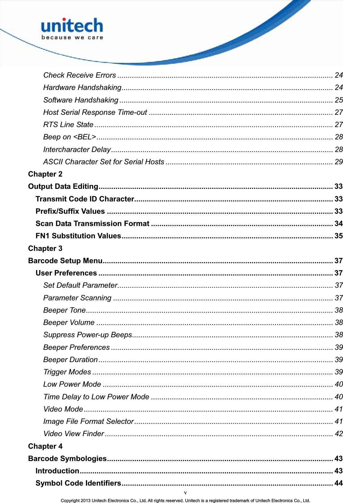 vCopyright 2013 Unitech Electronics Co., Ltd. All rights reserved. Unitech is a registered trademark of Unitech Electronics Co., Ltd.Check Receive Errors ....................................................................................................... 24Hardware Handshaking..................................................................................................... 24Software Handshaking ...................................................................................................... 25Host Serial Response Time-out ........................................................................................ 27RTS Line State..................................................................................................................27Beep on &lt;BEL&gt;................................................................................................................. 28Intercharacter Delay.......................................................................................................... 28ASCII Character Set for Serial Hosts ................................................................................ 29Chapter 2Output Data Editing................................................................................................................ 33Transmit Code ID Character............................................................................................... 33Prefix/Suffix Values ............................................................................................................33Scan Data Transmission Format ....................................................................................... 34FN1 Substitution Values..................................................................................................... 35Chapter 3Barcode Setup Menu..............................................................................................................37User Preferences ................................................................................................................37Set Default Parameter....................................................................................................... 37Parameter Scanning ......................................................................................................... 37Beeper Tone...................................................................................................................... 38Beeper Volume ................................................................................................................. 38Suppress Power-up Beeps................................................................................................ 38Beeper Preferences .......................................................................................................... 39Beeper Duration ................................................................................................................ 39Trigger Modes ...................................................................................................................39Low Power Mode .............................................................................................................. 40Time Delay to Low Power Mode ....................................................................................... 40Video Mode ....................................................................................................................... 41Image File Format Selector............................................................................................... 41Video View Finder ............................................................................................................. 42Chapter 4Barcode Symbologies............................................................................................................ 43Introduction......................................................................................................................... 43Symbol Code Identifiers..................................................................................................... 44