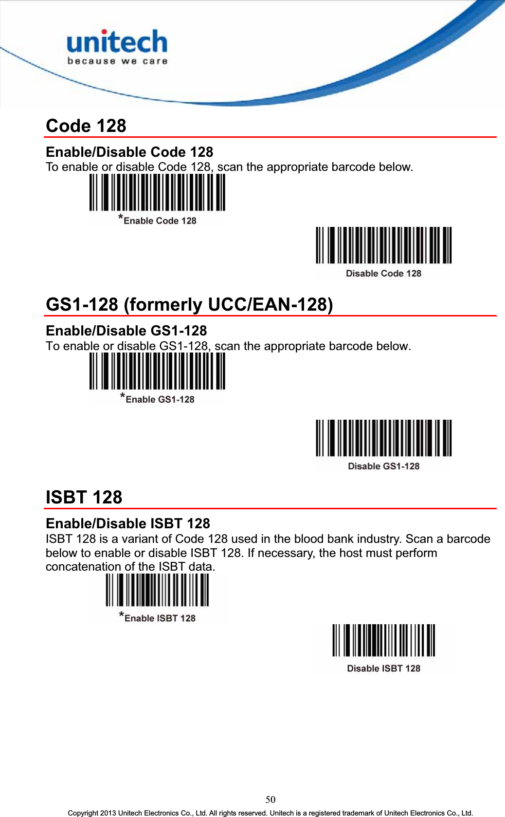 Code 128 Enable/Disable Code 128 To enable or disable Code 128, scan the appropriate barcode below. GS1-128 (formerly UCC/EAN-128) Enable/Disable GS1-128 To enable or disable GS1-128, scan the appropriate barcode below. ISBT 128 Enable/Disable ISBT 128 ISBT 128 is a variant of Code 128 used in the blood bank industry. Scan a barcode below to enable or disable ISBT 128. If necessary, the host must perform concatenation of the ISBT data. 50Copyright 2013 Unitech Electronics Co., Ltd. All rights reserved. Unitech is a registered trademark of Unitech Electronics Co., Ltd. 