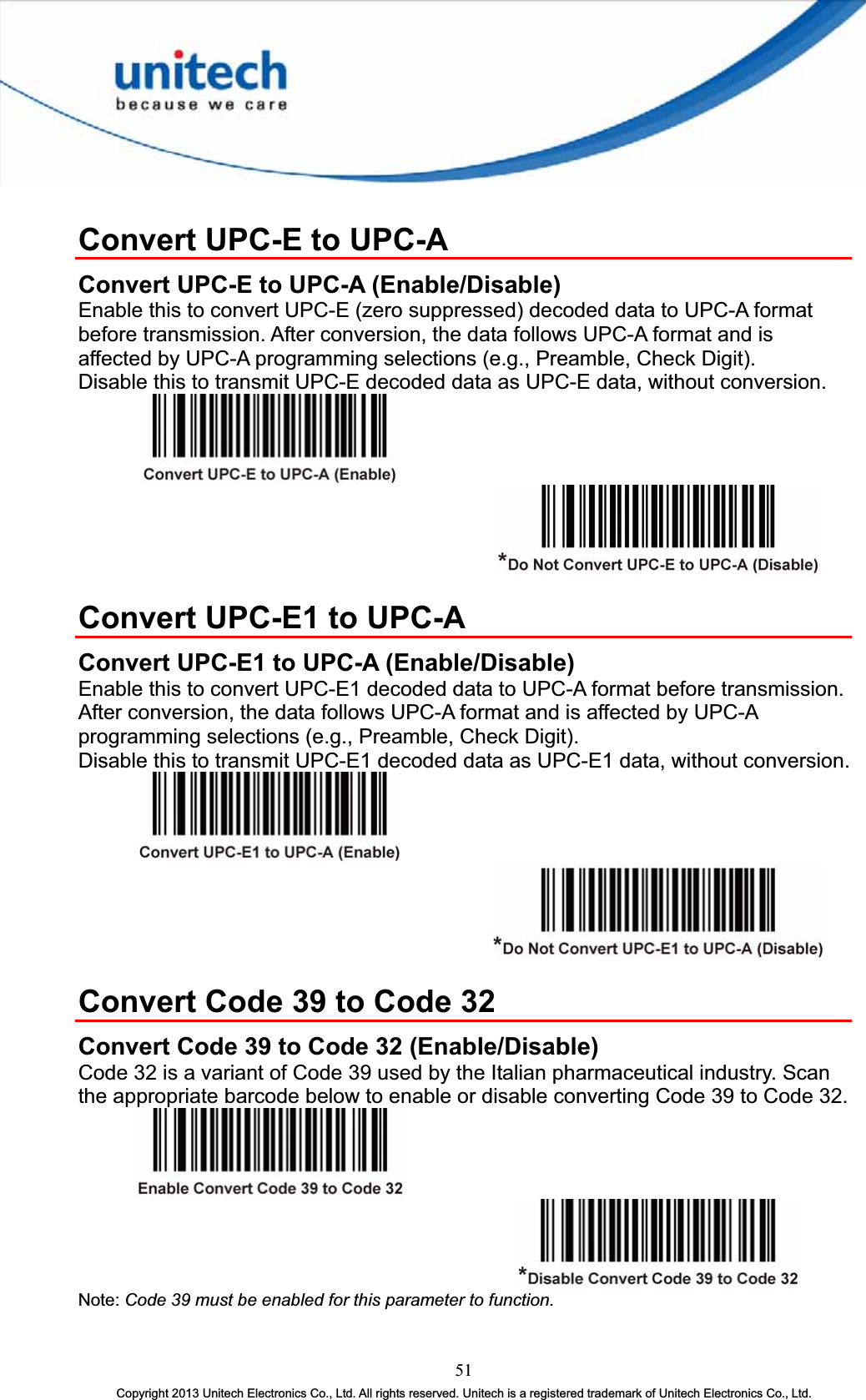 Convert UPC-E to UPC-A Convert UPC-E to UPC-A (Enable/Disable) Enable this to convert UPC-E (zero suppressed) decoded data to UPC-A format before transmission. After conversion, the data follows UPC-A format and is affected by UPC-A programming selections (e.g., Preamble, Check Digit). Disable this to transmit UPC-E decoded data as UPC-E data, without conversion. Convert UPC-E1 to UPC-A Convert UPC-E1 to UPC-A (Enable/Disable) Enable this to convert UPC-E1 decoded data to UPC-A format before transmission. After conversion, the data follows UPC-A format and is affected by UPC-A programming selections (e.g., Preamble, Check Digit). Disable this to transmit UPC-E1 decoded data as UPC-E1 data, without conversion. Convert Code 39 to Code 32 Convert Code 39 to Code 32 (Enable/Disable) Code 32 is a variant of Code 39 used by the Italian pharmaceutical industry. Scan the appropriate barcode below to enable or disable converting Code 39 to Code 32. Note: Code 39 must be enabled for this parameter to function.51Copyright 2013 Unitech Electronics Co., Ltd. All rights reserved. Unitech is a registered trademark of Unitech Electronics Co., Ltd. 