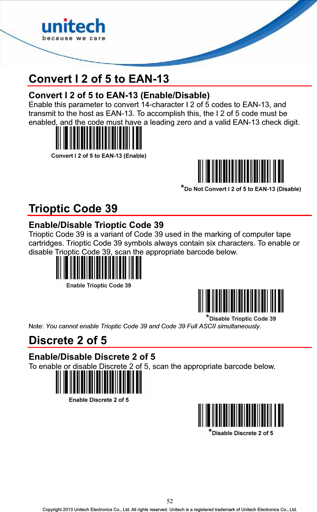 Convert I 2 of 5 to EAN-13 Convert I 2 of 5 to EAN-13 (Enable/Disable) Enable this parameter to convert 14-character I 2 of 5 codes to EAN-13, and transmit to the host as EAN-13. To accomplish this, the I 2 of 5 code must be enabled, and the code must have a leading zero and a valid EAN-13 check digit. Trioptic Code 39 Enable/Disable Trioptic Code 39 Trioptic Code 39 is a variant of Code 39 used in the marking of computer tape cartridges. Trioptic Code 39 symbols always contain six characters. To enable or disable Trioptic Code 39, scan the appropriate barcode below. Note: You cannot enable Trioptic Code 39 and Code 39 Full ASCII simultaneously.Discrete 2 of 5 Enable/Disable Discrete 2 of 5 To enable or disable Discrete 2 of 5, scan the appropriate barcode below. 52Copyright 2013 Unitech Electronics Co., Ltd. All rights reserved. Unitech is a registered trademark of Unitech Electronics Co., Ltd. 