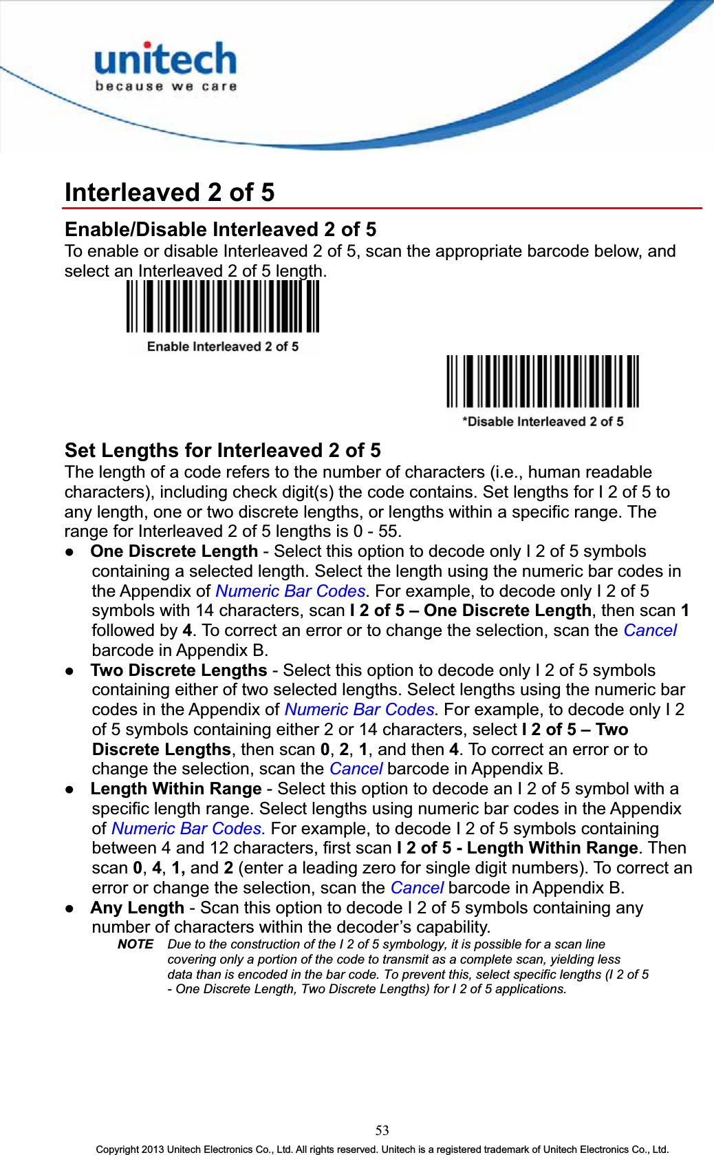 Interleaved 2 of 5 Enable/Disable Interleaved 2 of 5 To enable or disable Interleaved 2 of 5, scan the appropriate barcode below, and select an Interleaved 2 of 5 length. Set Lengths for Interleaved 2 of 5 The length of a code refers to the number of characters (i.e., human readable characters), including check digit(s) the code contains. Set lengths for I 2 of 5 to any length, one or two discrete lengths, or lengths within a specific range. The range for Interleaved 2 of 5 lengths is 0 - 55. z One Discrete Length - Select this option to decode only I 2 of 5 symbols containing a selected length. Select the length using the numeric bar codes in the Appendix of Numeric Bar Codes. For example, to decode only I 2 of 5 symbols with 14 characters, scan I 2 of 5 – One Discrete Length, then scan 1followed by 4. To correct an error or to change the selection, scan the Cancelbarcode in Appendix B. z Two Discrete Lengths - Select this option to decode only I 2 of 5 symbols containing either of two selected lengths. Select lengths using the numeric bar codes in the Appendix of Numeric Bar Codes. For example, to decode only I 2 of 5 symbols containing either 2 or 14 characters, select I 2 of 5 – Two Discrete Lengths, then scan 0,2,1, and then 4. To correct an error or to change the selection, scan the Cancel barcode in Appendix B. z Length Within Range - Select this option to decode an I 2 of 5 symbol with a specific length range. Select lengths using numeric bar codes in the Appendix of Numeric Bar Codes.For example, to decode I 2 of 5 symbols containing between 4 and 12 characters, first scan I 2 of 5 - Length Within Range. Then scan 0,4,1, and 2(enter a leading zero for single digit numbers). To correct an error or change the selection, scan the Cancel barcode in Appendix B. z Any Length - Scan this option to decode I 2 of 5 symbols containing any number of characters within the decoder’s capability. NOTE Due to the construction of the I 2 of 5 symbology, it is possible for a scan line covering only a portion of the code to transmit as a complete scan, yielding less data than is encoded in the bar code. To prevent this, select specific lengths (I 2 of 5 - One Discrete Length, Two Discrete Lengths) for I 2 of 5 applications. 53Copyright 2013 Unitech Electronics Co., Ltd. All rights reserved. Unitech is a registered trademark of Unitech Electronics Co., Ltd. 
