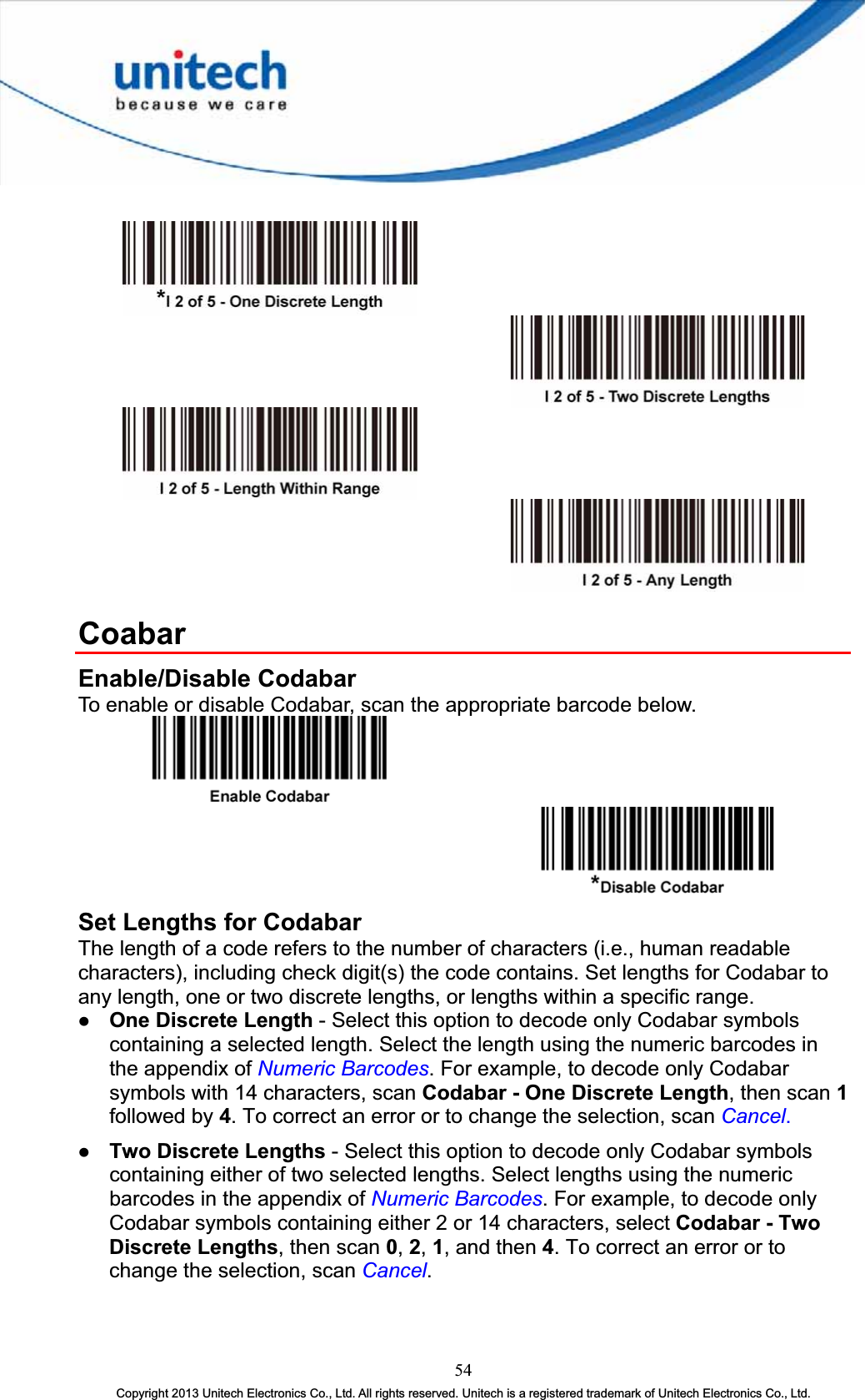 CoabarEnable/Disable Codabar To enable or disable Codabar, scan the appropriate barcode below. Set Lengths for Codabar The length of a code refers to the number of characters (i.e., human readable characters), including check digit(s) the code contains. Set lengths for Codabar to any length, one or two discrete lengths, or lengths within a specific range. z One Discrete Length - Select this option to decode only Codabar symbols containing a selected length. Select the length using the numeric barcodes in the appendix of Numeric Barcodes. For example, to decode only Codabar symbols with 14 characters, scan Codabar - One Discrete Length, then scan 1followed by 4. To correct an error or to change the selection, scan Cancel.z Two Discrete Lengths - Select this option to decode only Codabar symbols containing either of two selected lengths. Select lengths using the numeric barcodes in the appendix of Numeric Barcodes. For example, to decode only Codabar symbols containing either 2 or 14 characters, select Codabar - Two Discrete Lengths, then scan 0,2,1, and then 4. To correct an error or to change the selection, scan Cancel.54Copyright 2013 Unitech Electronics Co., Ltd. All rights reserved. Unitech is a registered trademark of Unitech Electronics Co., Ltd. 