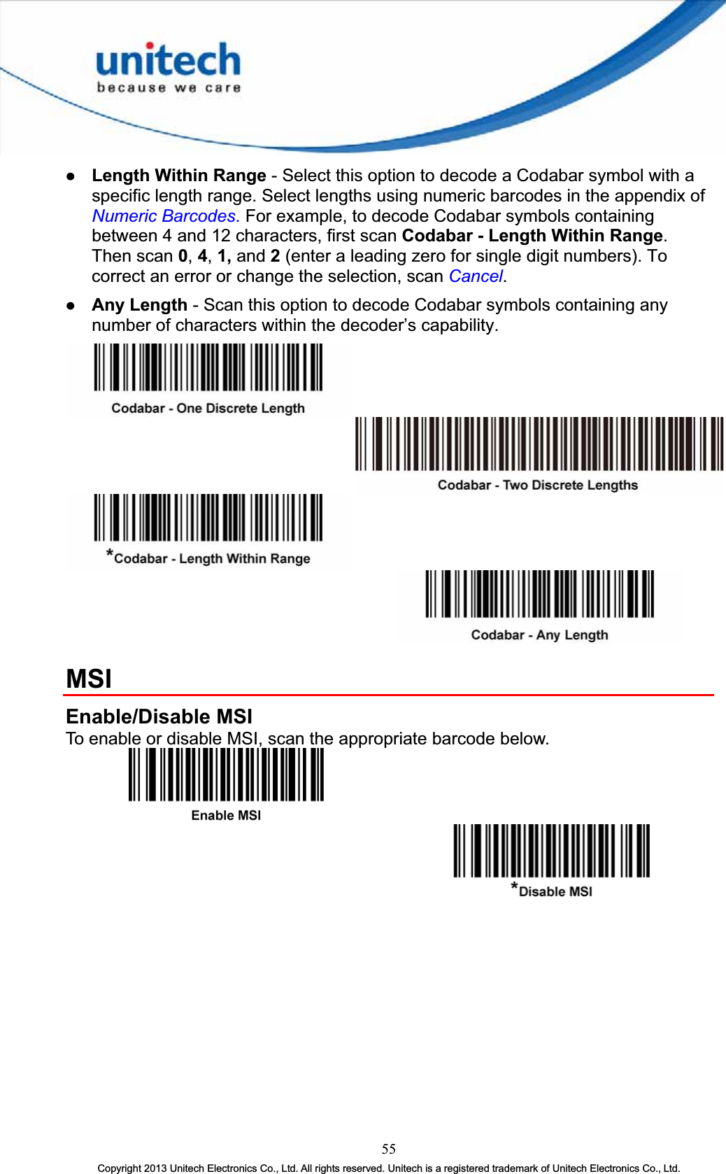 z Length Within Range - Select this option to decode a Codabar symbol with a specific length range. Select lengths using numeric barcodes in the appendix ofNumeric Barcodes.For example, to decode Codabar symbols containing between 4 and 12 characters, first scan Codabar - Length Within Range.Then scan 0,4,1, and 2(enter a leading zero for single digit numbers). To correct an error or change the selection, scan Cancel.z Any Length - Scan this option to decode Codabar symbols containing any number of characters within the decoder’s capability. MSIEnable/Disable MSI To enable or disable MSI, scan the appropriate barcode below. 55Copyright 2013 Unitech Electronics Co., Ltd. All rights reserved. Unitech is a registered trademark of Unitech Electronics Co., Ltd. 