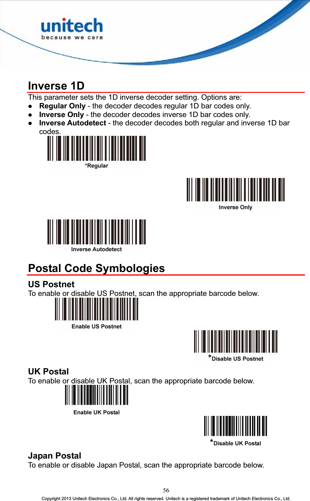 Inverse 1D This parameter sets the 1D inverse decoder setting. Options are: z Regular Only - the decoder decodes regular 1D bar codes only. z Inverse Only - the decoder decodes inverse 1D bar codes only. z Inverse Autodetect - the decoder decodes both regular and inverse 1D bar codes.Postal Code Symbologies US Postnet To enable or disable US Postnet, scan the appropriate barcode below. UK Postal To enable or disable UK Postal, scan the appropriate barcode below. Japan Postal To enable or disable Japan Postal, scan the appropriate barcode below. 56Copyright 2013 Unitech Electronics Co., Ltd. All rights reserved. Unitech is a registered trademark of Unitech Electronics Co., Ltd. 