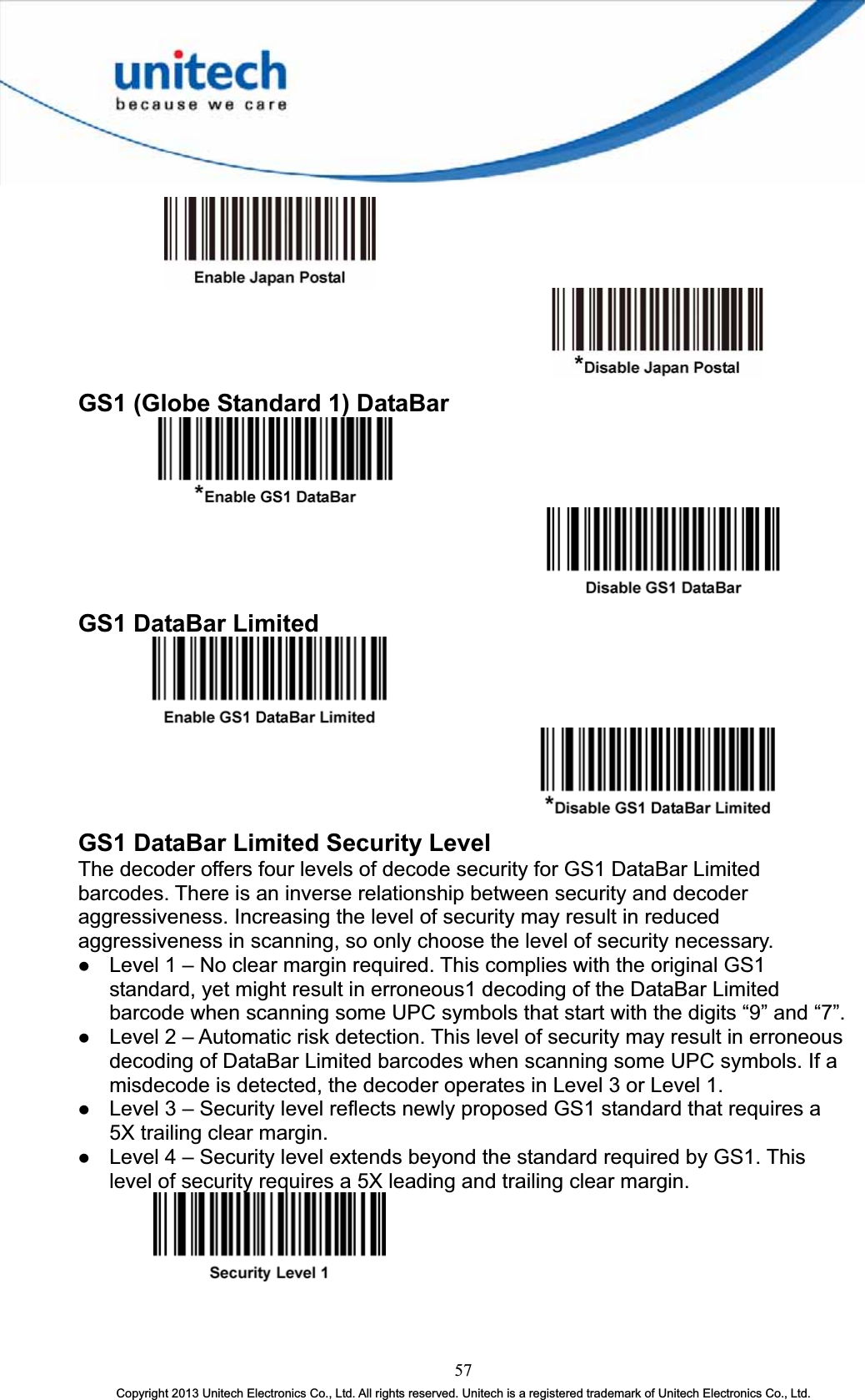 GS1 (Globe Standard 1) DataBar GS1 DataBar Limited GS1 DataBar Limited Security Level The decoder offers four levels of decode security for GS1 DataBar Limited barcodes. There is an inverse relationship between security and decoder aggressiveness. Increasing the level of security may result in reduced aggressiveness in scanning, so only choose the level of security necessary. z Level 1 – No clear margin required. This complies with the original GS1 standard, yet might result in erroneous1 decoding of the DataBar Limited barcode when scanning some UPC symbols that start with the digits “9” and “7”. z Level 2 – Automatic risk detection. This level of security may result in erroneous decoding of DataBar Limited barcodes when scanning some UPC symbols. If a misdecode is detected, the decoder operates in Level 3 or Level 1. z Level 3 – Security level reflects newly proposed GS1 standard that requires a 5X trailing clear margin. z Level 4 – Security level extends beyond the standard required by GS1. This level of security requires a 5X leading and trailing clear margin. 57Copyright 2013 Unitech Electronics Co., Ltd. All rights reserved. Unitech is a registered trademark of Unitech Electronics Co., Ltd. 