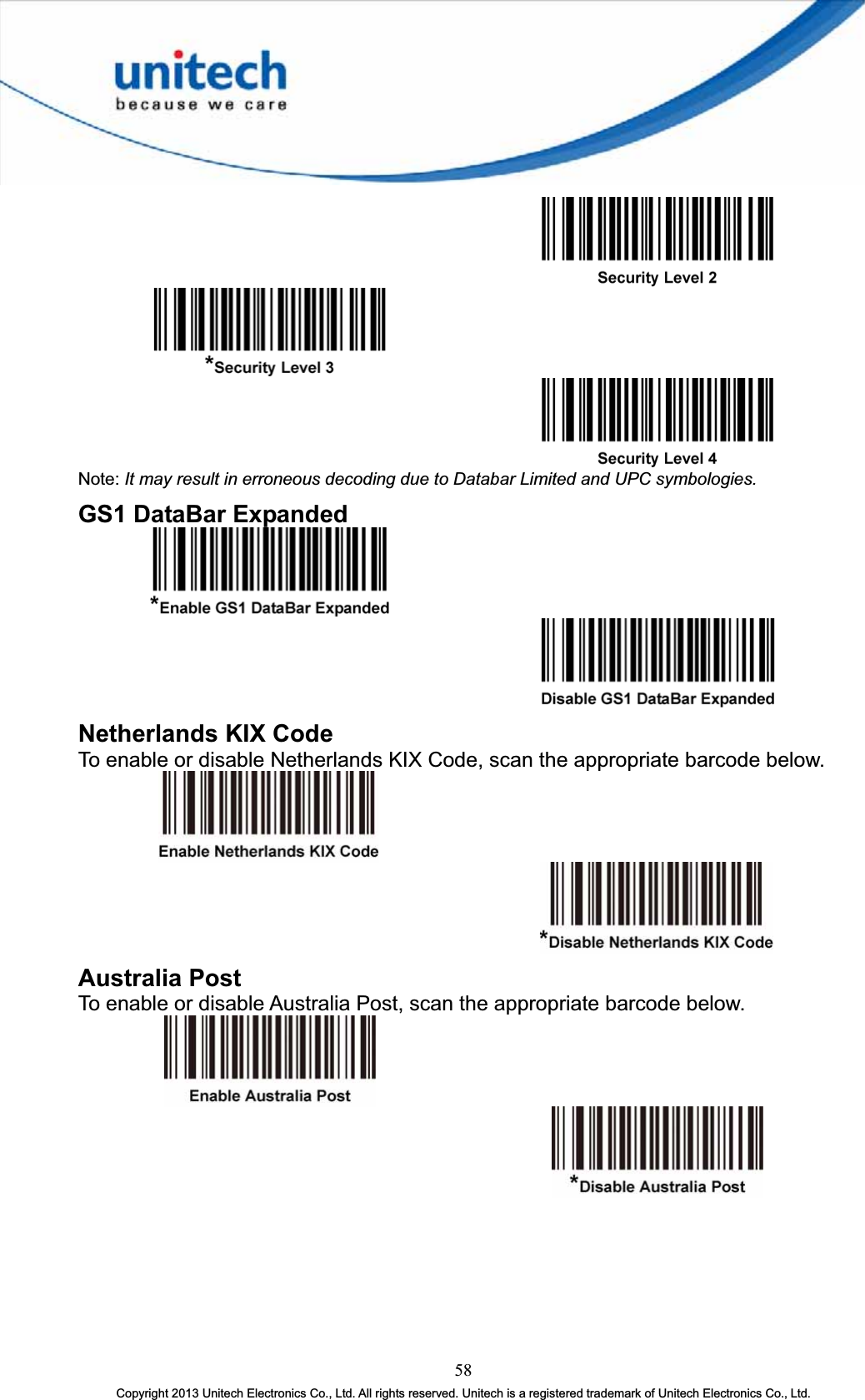 Note: It may result in erroneous decoding due to Databar Limited and UPC symbologies.GS1 DataBar Expanded Netherlands KIX Code To enable or disable Netherlands KIX Code, scan the appropriate barcode below. Australia Post To enable or disable Australia Post, scan the appropriate barcode below. 58Copyright 2013 Unitech Electronics Co., Ltd. All rights reserved. Unitech is a registered trademark of Unitech Electronics Co., Ltd. 