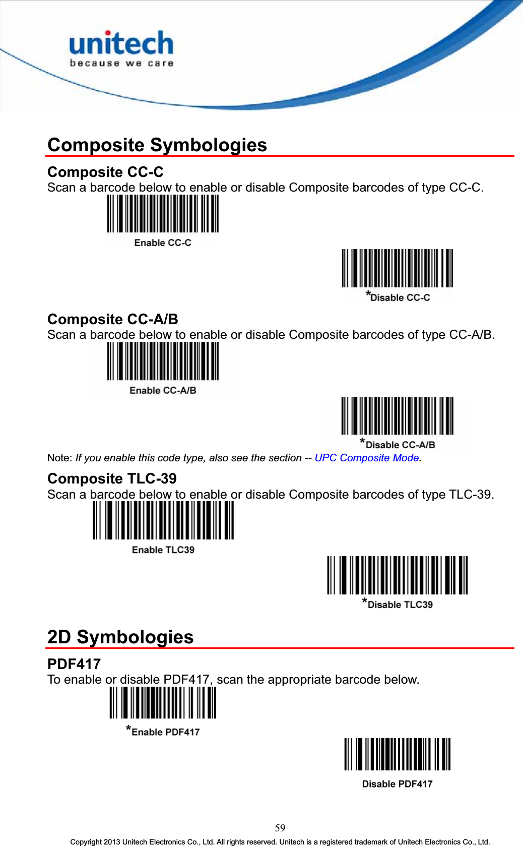 Composite Symbologies Composite CC-C Scan a barcode below to enable or disable Composite barcodes of type CC-C. Composite CC-A/B Scan a barcode below to enable or disable Composite barcodes of type CC-A/B. Note: If you enable this code type, also see the section -- UPC Composite Mode.Composite TLC-39 Scan a barcode below to enable or disable Composite barcodes of type TLC-39. 2D Symbologies PDF417To enable or disable PDF417, scan the appropriate barcode below. 59Copyright 2013 Unitech Electronics Co., Ltd. All rights reserved. Unitech is a registered trademark of Unitech Electronics Co., Ltd. 