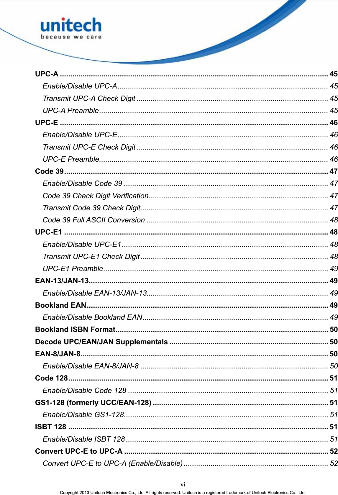 viCopyright 2013 Unitech Electronics Co., Ltd. All rights reserved. Unitech is a registered trademark of Unitech Electronics Co., Ltd.UPC-A .................................................................................................................................. 45Enable/Disable UPC-A...................................................................................................... 45Transmit UPC-A Check Digit ............................................................................................. 45UPC-A Preamble............................................................................................................... 45UPC-E .................................................................................................................................. 46Enable/Disable UPC-E...................................................................................................... 46Transmit UPC-E Check Digit ............................................................................................. 46UPC-E Preamble............................................................................................................... 46Code 39................................................................................................................................ 47Enable/Disable Code 39 ................................................................................................... 47Code 39 Check Digit Verification....................................................................................... 47Transmit Code 39 Check Digit........................................................................................... 47Code 39 Full ASCII Conversion ........................................................................................ 48UPC-E1 ................................................................................................................................ 48Enable/Disable UPC-E1.................................................................................................... 48Transmit UPC-E1 Check Digit ........................................................................................... 48UPC-E1 Preamble............................................................................................................. 49EAN-13/JAN-13.................................................................................................................... 49Enable/Disable EAN-13/JAN-13........................................................................................ 49Bookland EAN.....................................................................................................................49Enable/Disable Bookland EAN.......................................................................................... 49Bookland ISBN Format....................................................................................................... 50Decode UPC/EAN/JAN Supplementals ............................................................................. 50EAN-8/JAN-8........................................................................................................................ 50Enable/Disable EAN-8/JAN-8 ........................................................................................... 50Code 128.............................................................................................................................. 51Enable/Disable Code 128 ................................................................................................. 51GS1-128 (formerly UCC/EAN-128) ..................................................................................... 51Enable/Disable GS1-128................................................................................................... 51ISBT 128 .............................................................................................................................. 51Enable/Disable ISBT 128 .................................................................................................. 51Convert UPC-E to UPC-A ................................................................................................... 52Convert UPC-E to UPC-A (Enable/Disable) ...................................................................... 52