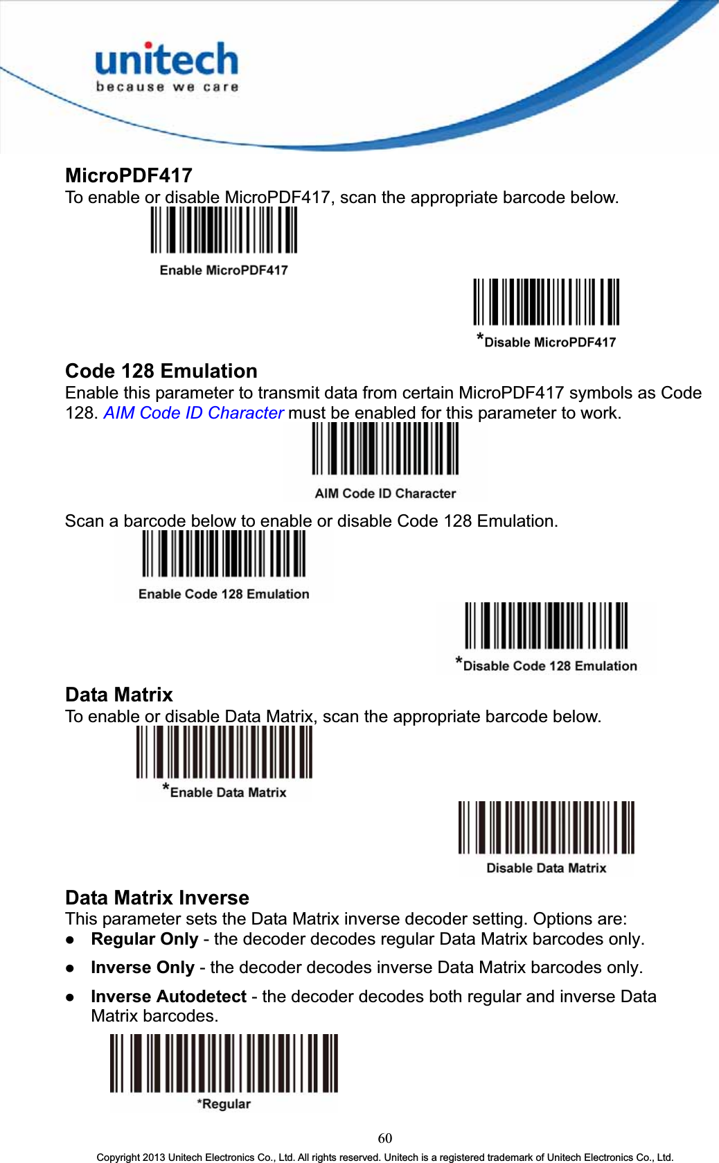 MicroPDF417To enable or disable MicroPDF417, scan the appropriate barcode below. Code 128 Emulation Enable this parameter to transmit data from certain MicroPDF417 symbols as Code 128. AIM Code ID Character must be enabled for this parameter to work. Scan a barcode below to enable or disable Code 128 Emulation. Data Matrix To enable or disable Data Matrix, scan the appropriate barcode below. Data Matrix Inverse This parameter sets the Data Matrix inverse decoder setting. Options are: z Regular Only - the decoder decodes regular Data Matrix barcodes only. z Inverse Only - the decoder decodes inverse Data Matrix barcodes only. z Inverse Autodetect - the decoder decodes both regular and inverse Data Matrix barcodes. 60Copyright 2013 Unitech Electronics Co., Ltd. All rights reserved. Unitech is a registered trademark of Unitech Electronics Co., Ltd. 