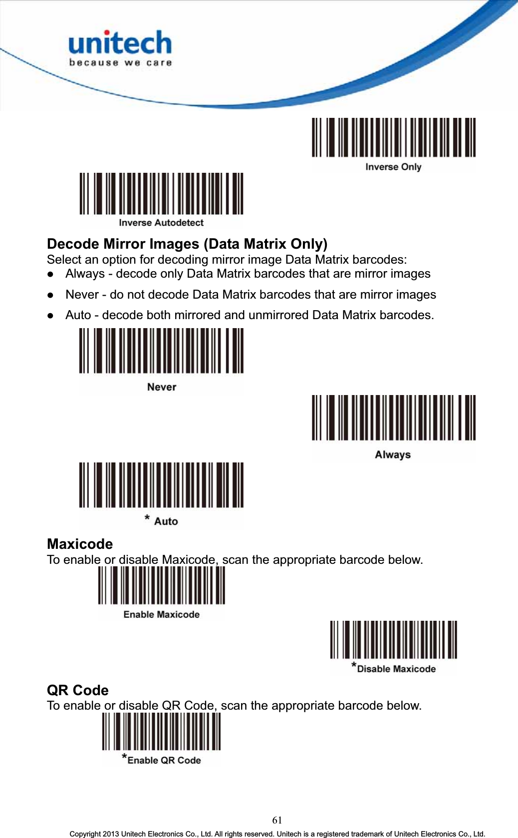 Decode Mirror Images (Data Matrix Only) Select an option for decoding mirror image Data Matrix barcodes: z Always - decode only Data Matrix barcodes that are mirror images z Never - do not decode Data Matrix barcodes that are mirror images z Auto - decode both mirrored and unmirrored Data Matrix barcodes. MaxicodeTo enable or disable Maxicode, scan the appropriate barcode below. QR Code To enable or disable QR Code, scan the appropriate barcode below. 61Copyright 2013 Unitech Electronics Co., Ltd. All rights reserved. Unitech is a registered trademark of Unitech Electronics Co., Ltd. 