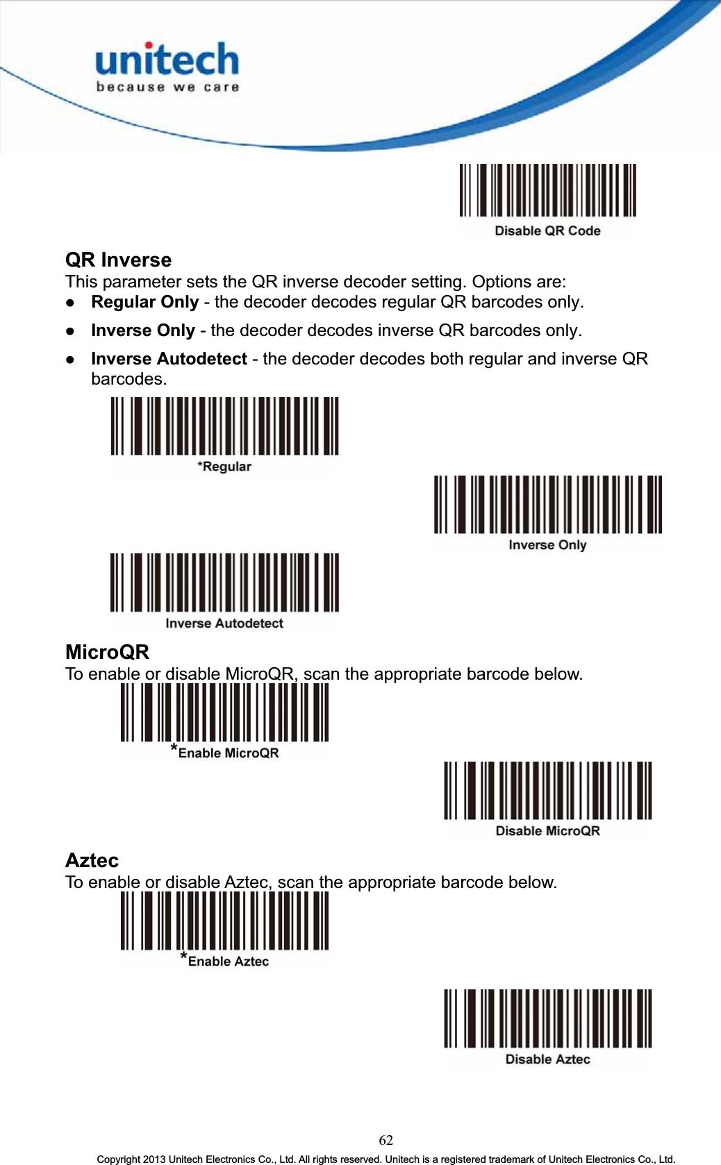 QR Inverse This parameter sets the QR inverse decoder setting. Options are: z Regular Only - the decoder decodes regular QR barcodes only. z Inverse Only - the decoder decodes inverse QR barcodes only. z Inverse Autodetect - the decoder decodes both regular and inverse QR barcodes.MicroQRTo enable or disable MicroQR, scan the appropriate barcode below. AztecTo enable or disable Aztec, scan the appropriate barcode below. 62Copyright 2013 Unitech Electronics Co., Ltd. All rights reserved. Unitech is a registered trademark of Unitech Electronics Co., Ltd. 