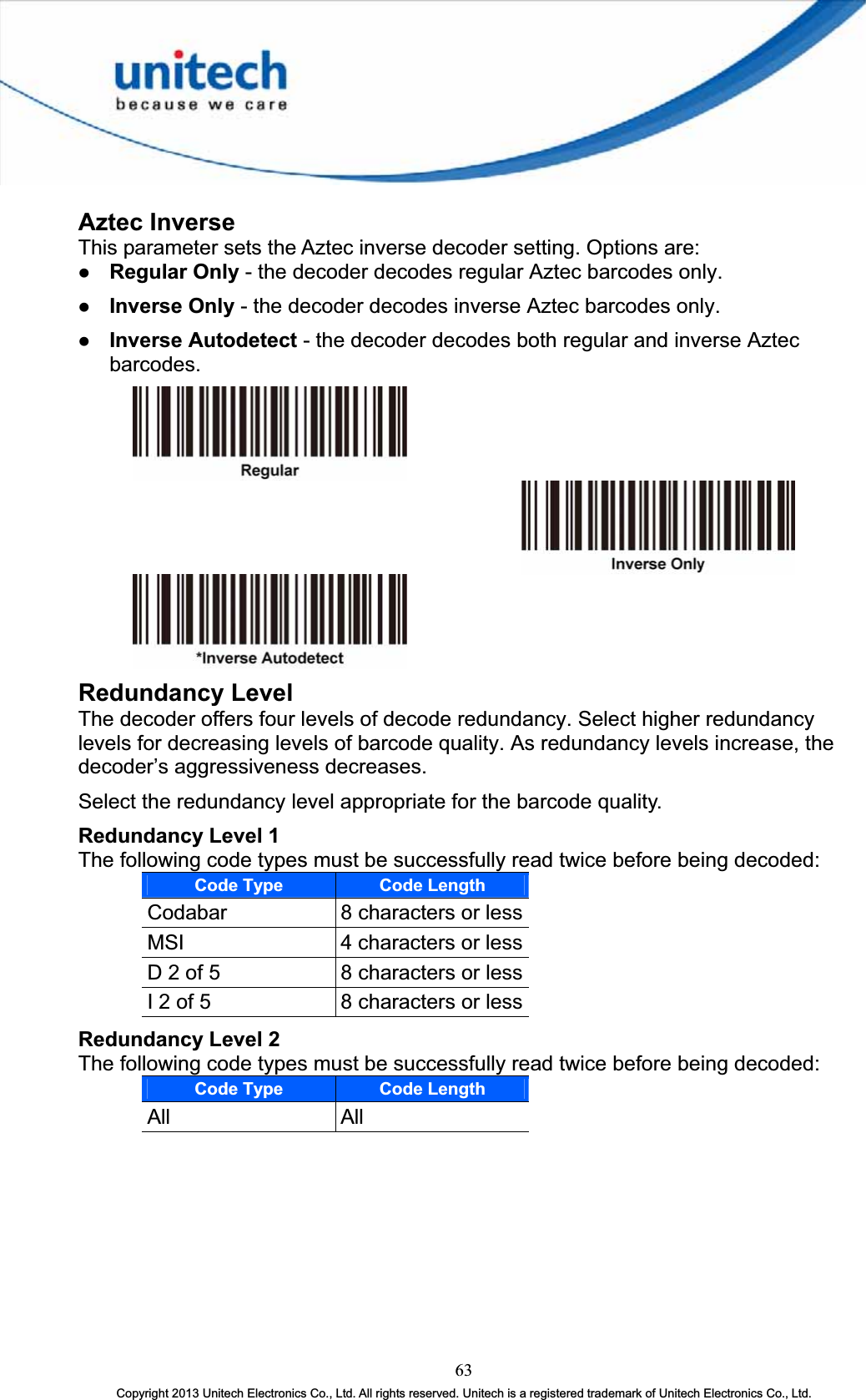 Aztec Inverse This parameter sets the Aztec inverse decoder setting. Options are: z Regular Only - the decoder decodes regular Aztec barcodes only. z Inverse Only - the decoder decodes inverse Aztec barcodes only. z Inverse Autodetect - the decoder decodes both regular and inverse Aztec barcodes.Redundancy Level The decoder offers four levels of decode redundancy. Select higher redundancy levels for decreasing levels of barcode quality. As redundancy levels increase, the decoder’s aggressiveness decreases. Select the redundancy level appropriate for the barcode quality. Redundancy Level 1 The following code types must be successfully read twice before being decoded: Code Type Code LengthCodabar 8 characters or lessMSI 4 characters or lessD 2 of 5  8 characters or lessI 2 of 5  8 characters or lessRedundancy Level 2The following code types must be successfully read twice before being decoded: Code Type Code LengthAll All63Copyright 2013 Unitech Electronics Co., Ltd. All rights reserved. Unitech is a registered trademark of Unitech Electronics Co., Ltd. 