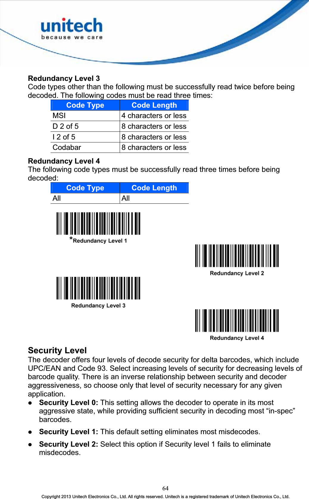 Redundancy Level 3Code types other than the following must be successfully read twice before being decoded. The following codes must be read three times: Code Type Code LengthMSI 4 characters or lessD 2 of 5  8 characters or lessI 2 of 5  8 characters or lessCodabar 8 characters or lessRedundancy Level 4The following code types must be successfully read three times before being decoded:Code Type Code LengthAll AllSecurity Level The decoder offers four levels of decode security for delta barcodes, which include UPC/EAN and Code 93. Select increasing levels of security for decreasing levels of barcode quality. There is an inverse relationship between security and decoder aggressiveness, so choose only that level of security necessary for any given application. z Security Level 0: This setting allows the decoder to operate in its most aggressive state, while providing sufficient security in decoding most “in-spec” barcodes.z Security Level 1: This default setting eliminates most misdecodes. z Security Level 2: Select this option if Security level 1 fails to eliminate misdecodes.64Copyright 2013 Unitech Electronics Co., Ltd. All rights reserved. Unitech is a registered trademark of Unitech Electronics Co., Ltd. 