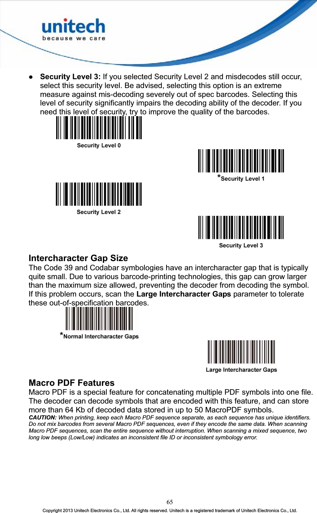 z Security Level 3: If you selected Security Level 2 and misdecodes still occur, select this security level. Be advised, selecting this option is an extreme measure against mis-decoding severely out of spec barcodes. Selecting this level of security significantly impairs the decoding ability of the decoder. If you need this level of security, try to improve the quality of the barcodes. Intercharacter Gap Size The Code 39 and Codabar symbologies have an intercharacter gap that is typically quite small. Due to various barcode-printing technologies, this gap can grow larger than the maximum size allowed, preventing the decoder from decoding the symbol. If this problem occurs, scan the Large Intercharacter Gaps parameter to tolerate these out-of-specification barcodes. Macro PDF Features Macro PDF is a special feature for concatenating multiple PDF symbols into one file. The decoder can decode symbols that are encoded with this feature, and can store more than 64 Kb of decoded data stored in up to 50 MacroPDF symbols. CAUTION: When printing, keep each Macro PDF sequence separate, as each sequence has unique identifiers. Do not mix barcodes from several Macro PDF sequences, even if they encode the same data. When scanning Macro PDF sequences, scan the entire sequence without interruption. When scanning a mixed sequence, two long low beeps (Low/Low) indicates an inconsistent file ID or inconsistent symbology error.65Copyright 2013 Unitech Electronics Co., Ltd. All rights reserved. Unitech is a registered trademark of Unitech Electronics Co., Ltd. 