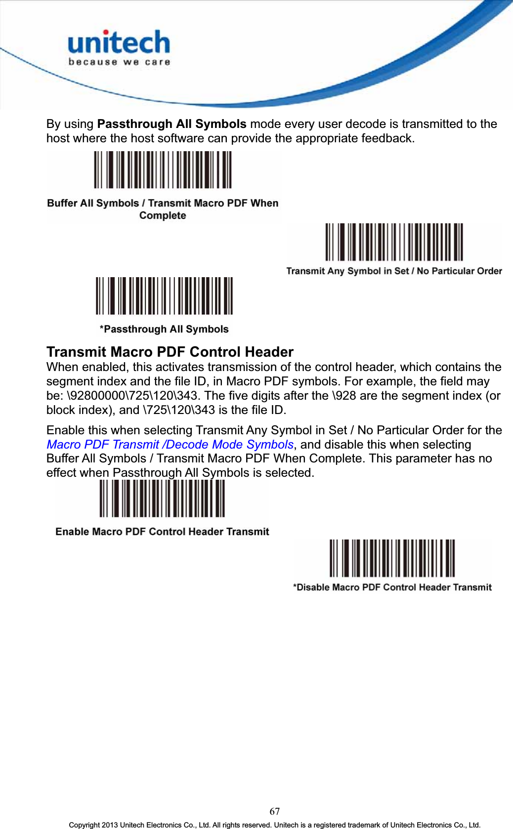 By using Passthrough All Symbols mode every user decode is transmitted to the host where the host software can provide the appropriate feedback. Transmit Macro PDF Control HeaderWhen enabled, this activates transmission of the control header, which contains the segment index and the file ID, in Macro PDF symbols. For example, the field may be: \92800000\725\120\343. The five digits after the \928 are the segment index (or block index), and \725\120\343 is the file ID. Enable this when selecting Transmit Any Symbol in Set / No Particular Order for the Macro PDF Transmit /Decode Mode Symbols, and disable this when selecting Buffer All Symbols / Transmit Macro PDF When Complete. This parameter has no effect when Passthrough All Symbols is selected.67Copyright 2013 Unitech Electronics Co., Ltd. All rights reserved. Unitech is a registered trademark of Unitech Electronics Co., Ltd. 