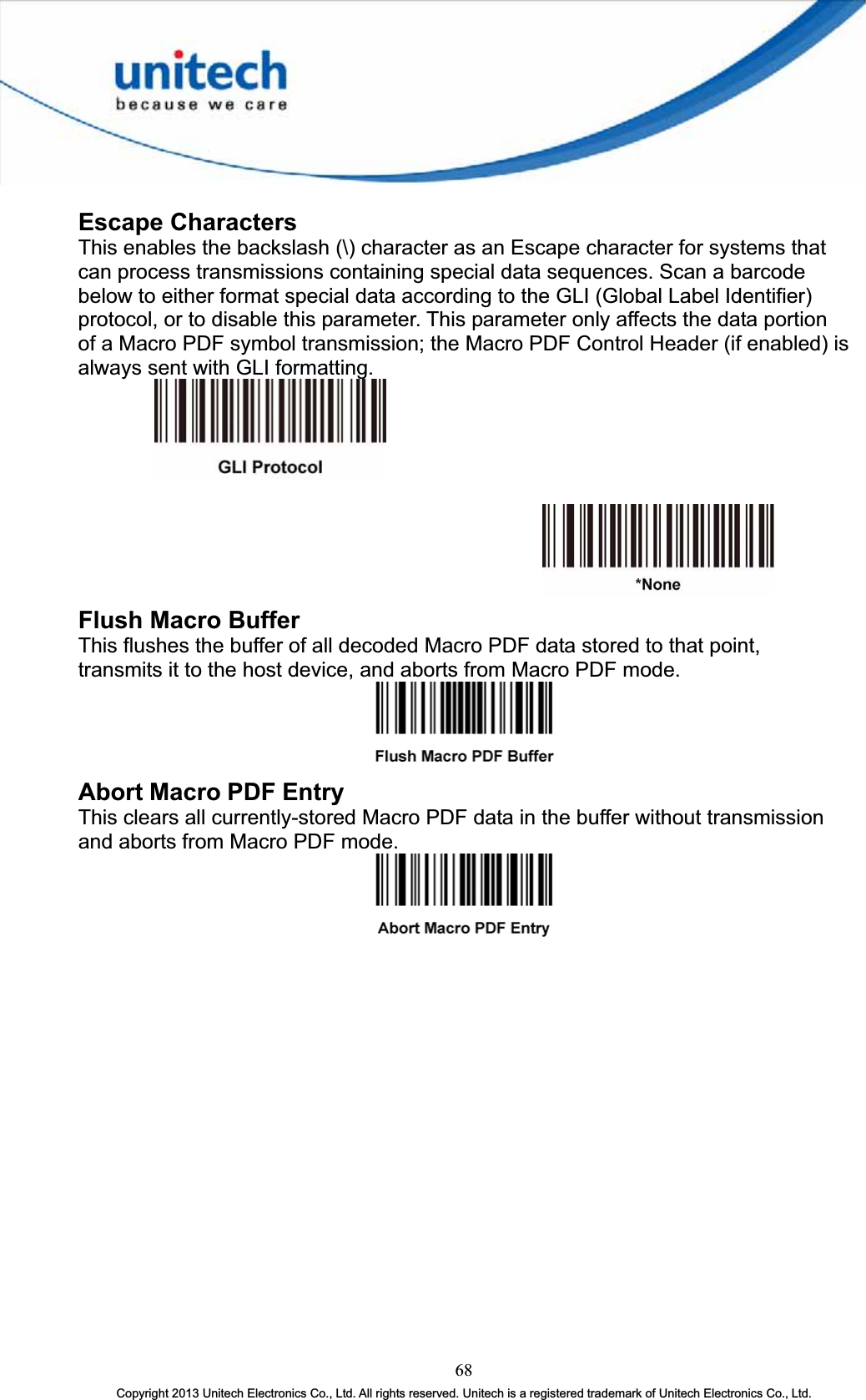 Escape Characters This enables the backslash (\) character as an Escape character for systems that can process transmissions containing special data sequences. Scan a barcode below to either format special data according to the GLI (Global Label Identifier) protocol, or to disable this parameter. This parameter only affects the data portion of a Macro PDF symbol transmission; the Macro PDF Control Header (if enabled) is always sent with GLI formatting. Flush Macro Buffer This flushes the buffer of all decoded Macro PDF data stored to that point, transmits it to the host device, and aborts from Macro PDF mode. Abort Macro PDF Entry This clears all currently-stored Macro PDF data in the buffer without transmission and aborts from Macro PDF mode. 68Copyright 2013 Unitech Electronics Co., Ltd. All rights reserved. Unitech is a registered trademark of Unitech Electronics Co., Ltd. 