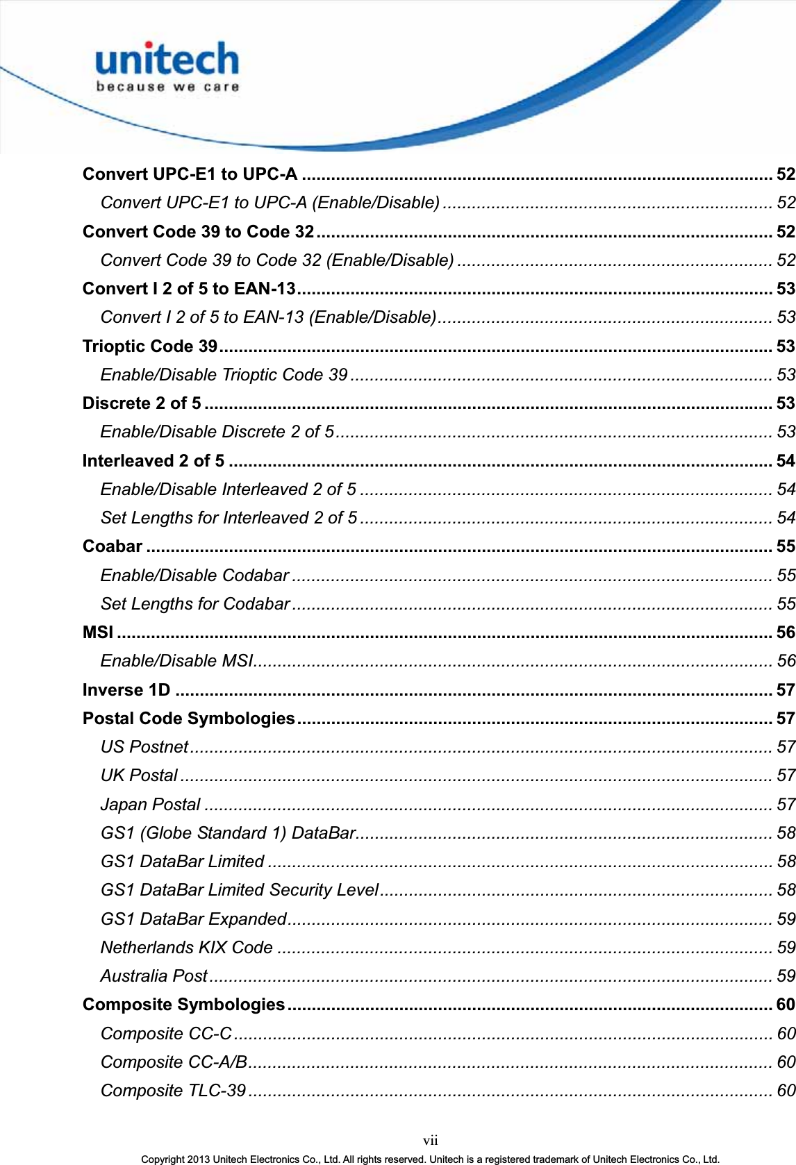 viiCopyright 2013 Unitech Electronics Co., Ltd. All rights reserved. Unitech is a registered trademark of Unitech Electronics Co., Ltd.Convert UPC-E1 to UPC-A ................................................................................................. 52Convert UPC-E1 to UPC-A (Enable/Disable) .................................................................... 52Convert Code 39 to Code 32.............................................................................................. 52Convert Code 39 to Code 32 (Enable/Disable) ................................................................. 52Convert I 2 of 5 to EAN-13.................................................................................................. 53Convert I 2 of 5 to EAN-13 (Enable/Disable)..................................................................... 53Trioptic Code 39.................................................................................................................. 53Enable/Disable Trioptic Code 39 ....................................................................................... 53Discrete 2 of 5 ..................................................................................................................... 53Enable/Disable Discrete 2 of 5.......................................................................................... 53Interleaved 2 of 5 ................................................................................................................ 54Enable/Disable Interleaved 2 of 5 ..................................................................................... 54Set Lengths for Interleaved 2 of 5 ..................................................................................... 54Coabar ................................................................................................................................. 55Enable/Disable Codabar ................................................................................................... 55Set Lengths for Codabar ................................................................................................... 55MSI ....................................................................................................................................... 56Enable/Disable MSI........................................................................................................... 56Inverse 1D ........................................................................................................................... 57Postal Code Symbologies.................................................................................................. 57US Postnet........................................................................................................................ 57UK Postal .......................................................................................................................... 57Japan Postal ..................................................................................................................... 57GS1 (Globe Standard 1) DataBar...................................................................................... 58GS1 DataBar Limited ........................................................................................................ 58GS1 DataBar Limited Security Level................................................................................. 58GS1 DataBar Expanded.................................................................................................... 59Netherlands KIX Code ...................................................................................................... 59Australia Post.................................................................................................................... 59Composite Symbologies.................................................................................................... 60Composite CC-C............................................................................................................... 60Composite CC-A/B............................................................................................................ 60Composite TLC-39 ............................................................................................................ 60