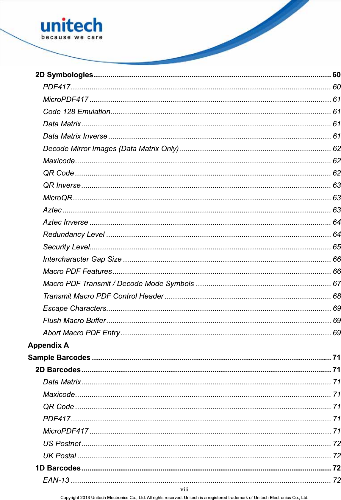 viiiCopyright 2013 Unitech Electronics Co., Ltd. All rights reserved. Unitech is a registered trademark of Unitech Electronics Co., Ltd.2D Symbologies..................................................................................................................60PDF417............................................................................................................................. 60MicroPDF417 .................................................................................................................... 61Code 128 Emulation.......................................................................................................... 61Data Matrix........................................................................................................................ 61Data Matrix Inverse ........................................................................................................... 61Decode Mirror Images (Data Matrix Only)......................................................................... 62Maxicode........................................................................................................................... 62QR Code ........................................................................................................................... 62QR Inverse........................................................................................................................ 63MicroQR............................................................................................................................ 63Aztec ................................................................................................................................. 63Aztec Inverse .................................................................................................................... 64Redundancy Level ............................................................................................................ 64Security Level.................................................................................................................... 65Intercharacter Gap Size .................................................................................................... 66Macro PDF Features......................................................................................................... 66Macro PDF Transmit / Decode Mode Symbols ................................................................. 67Transmit Macro PDF Control Header ................................................................................ 68Escape Characters............................................................................................................ 69Flush Macro Buffer............................................................................................................ 69Abort Macro PDF Entry ..................................................................................................... 69Appendix ASample Barcodes ................................................................................................................... 712D Barcodes........................................................................................................................ 71Data Matrix........................................................................................................................ 71Maxicode........................................................................................................................... 71QR Code ........................................................................................................................... 71PDF417............................................................................................................................. 71MicroPDF417 .................................................................................................................... 71US Postnet........................................................................................................................ 72UK Postal .......................................................................................................................... 721D Barcodes........................................................................................................................ 72EAN-13 ............................................................................................................................. 72
