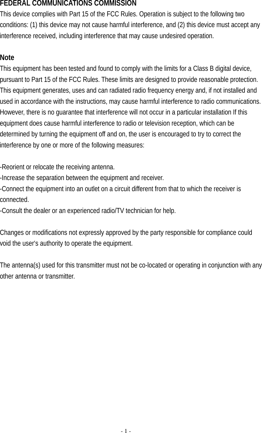   FEDERAL COMMUNICATIONS COMMISSION This device complies with Part 15 of the FCC Rules. Operation is subject to the following two conditions: (1) this device may not cause harmful interference, and (2) this device must accept any interference received, including interference that may cause undesired operation.  Note This equipment has been tested and found to comply with the limits for a Class B digital device, pursuant to Part 15 of the FCC Rules. These limits are designed to provide reasonable protection. This equipment generates, uses and can radiated radio frequency energy and, if not installed and used in accordance with the instructions, may cause harmful interference to radio communications. However, there is no guarantee that interference will not occur in a particular installation If this equipment does cause harmful interference to radio or television reception, which can be determined by turning the equipment off and on, the user is encouraged to try to correct the interference by one or more of the following measures:  -Reorient or relocate the receiving antenna. -Increase the separation between the equipment and receiver. -Connect the equipment into an outlet on a circuit different from that to which the receiver is connected. -Consult the dealer or an experienced radio/TV technician for help.  Changes or modifications not expressly approved by the party responsible for compliance could void the user‘s authority to operate the equipment.  The antenna(s) used for this transmitter must not be co-located or operating in conjunction with any other antenna or transmitter.    - 1 - 
