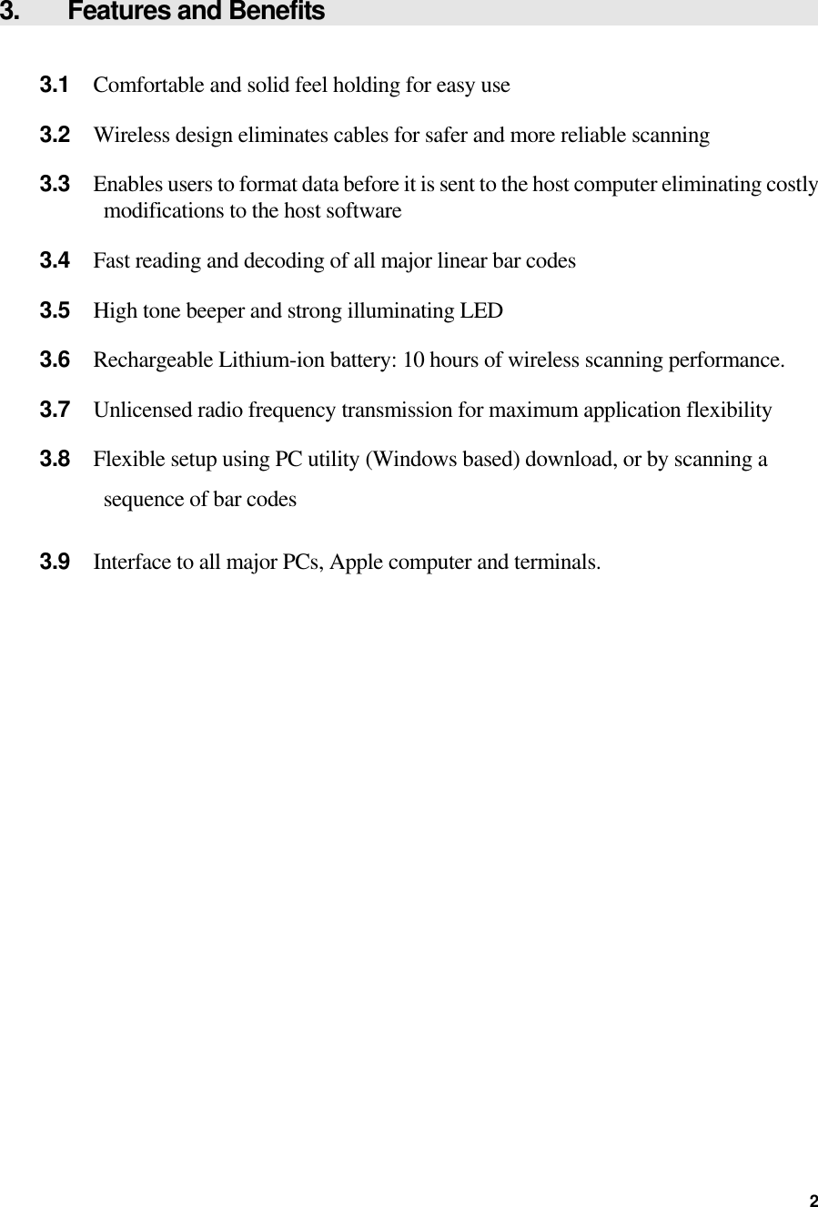  3.    Features and Benefits  3.1  Comfortable and solid feel holding for easy use 3.2  Wireless design eliminates cables for safer and more reliable scanning 3.3  Enables users to format data before it is sent to the host computer eliminating costly modifications to the host software 3.4  Fast reading and decoding of all major linear bar codes 3.5  High tone beeper and strong illuminating LED 3.6  Rechargeable Lithium-ion battery: 10 hours of wireless scanning performance. 3.7  Unlicensed radio frequency transmission for maximum application flexibility 3.8  Flexible setup using PC utility (Windows based) download, or by scanning a sequence of bar codes  3.9  Interface to all major PCs, Apple computer and terminals.  2