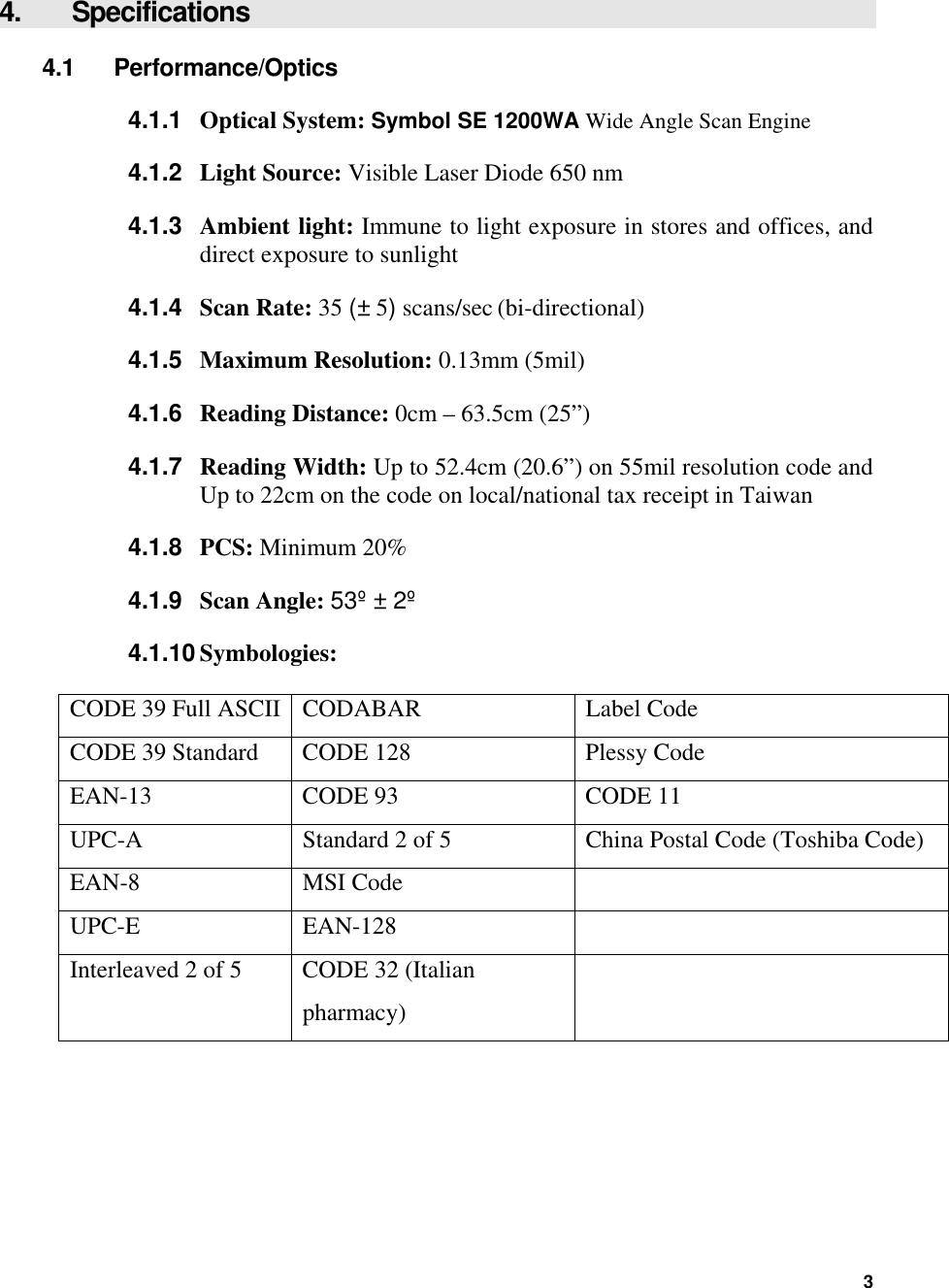  4.   Specifications 4.1 Performance/Optics 4.1.1  Optical System: Symbol SE 1200WA Wide Angle Scan Engine  4.1.2  Light Source: Visible Laser Diode 650 nm 4.1.3  Ambient light: Immune to light exposure in stores and offices, and direct exposure to sunlight 4.1.4  Scan Rate: 35 (± 5) scans/sec (bi-directional)  4.1.5  Maximum Resolution: 0.13mm (5mil) 4.1.6  Reading Distance: 0cm – 63.5cm (25”) 4.1.7  Reading Width: Up to 52.4cm (20.6”) on 55mil resolution code and Up to 22cm on the code on local/national tax receipt in Taiwan 4.1.8  PCS: Minimum 20% 4.1.9  Scan Angle: 53º ± 2º 4.1.10 Symbologies:  CODE 39 Full ASCII  CODABAR  Label Code CODE 39 Standard  CODE 128  Plessy Code EAN-13  CODE 93  CODE 11 UPC-A  Standard 2 of 5  China Postal Code (Toshiba Code) EAN-8 MSI Code   UPC-E EAN-128   Interleaved 2 of 5  CODE 32 (Italian pharmacy)    3