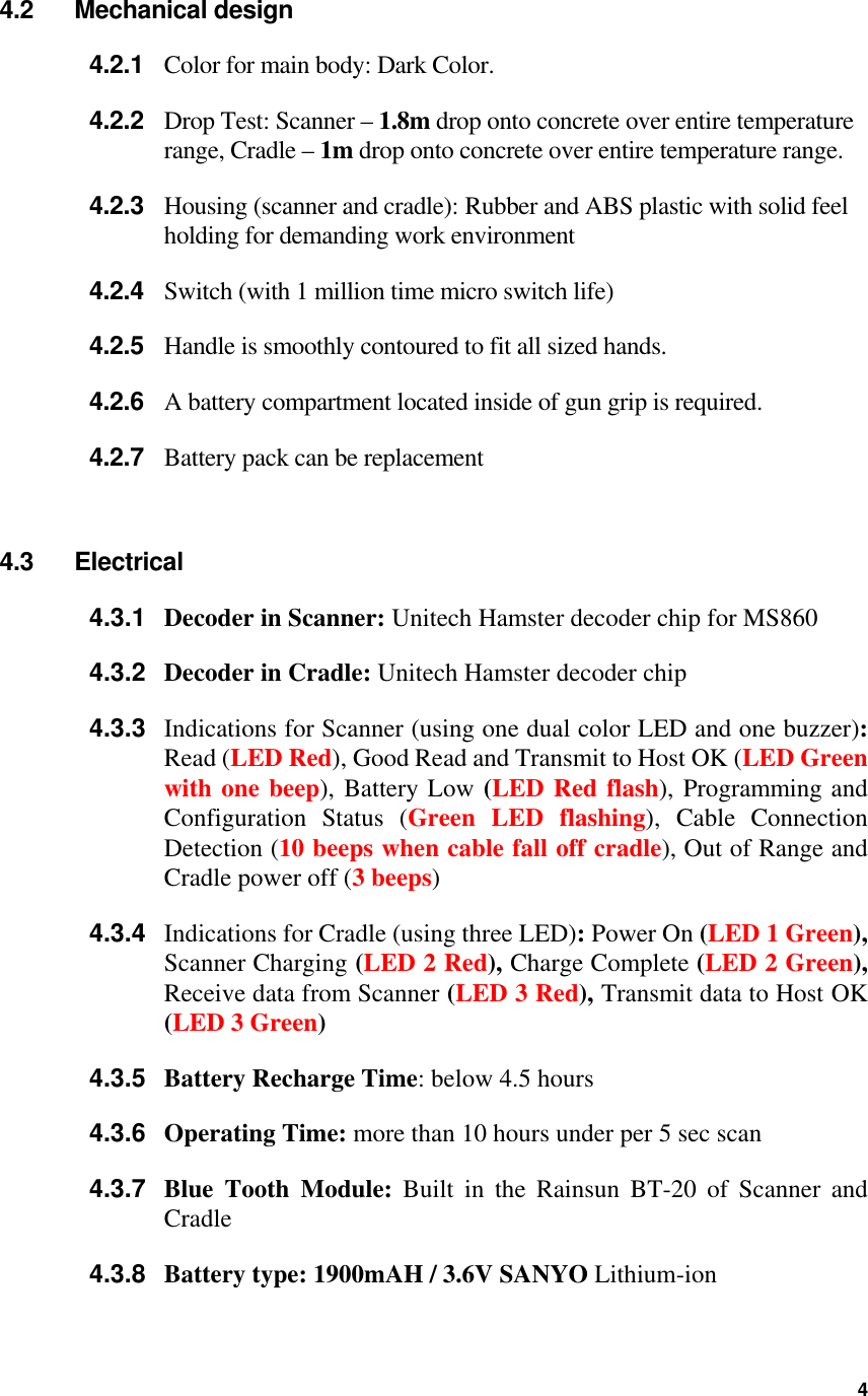 4.2 Mechanical design 4.2.1  Color for main body: Dark Color. 4.2.2  Drop Test: Scanner – 1.8m drop onto concrete over entire temperature range, Cradle – 1m drop onto concrete over entire temperature range. 4.2.3  Housing (scanner and cradle): Rubber and ABS plastic with solid feel holding for demanding work environment 4.2.4  Switch (with 1 million time micro switch life) 4.2.5  Handle is smoothly contoured to fit all sized hands. 4.2.6  A battery compartment located inside of gun grip is required. 4.2.7  Battery pack can be replacement    4.3 Electrical 4.3.1  Decoder in Scanner: Unitech Hamster decoder chip for MS860 4.3.2  Decoder in Cradle: Unitech Hamster decoder chip 4.3.3  Indications for Scanner (using one dual color LED and one buzzer): Read (LED Red), Good Read and Transmit to Host OK (LED Green with one beep), Battery Low (LED Red flash), Programming and Configuration Status (Green LED flashing), Cable Connection Detection (10 beeps when cable fall off cradle), Out of Range and Cradle power off (3 beeps) 4.3.4  Indications for Cradle (using three LED): Power On (LED 1 Green), Scanner Charging (LED 2 Red), Charge Complete (LED 2 Green), Receive data from Scanner (LED 3 Red), Transmit data to Host OK (LED 3 Green) 4.3.5  Battery Recharge Time: below 4.5 hours 4.3.6  Operating Time: more than 10 hours under per 5 sec scan 4.3.7  Blue Tooth Module: Built in the Rainsun BT-20 of Scanner and Cradle 4.3.8  Battery type: 1900mAH / 3.6V SANYO Lithium-ion  4