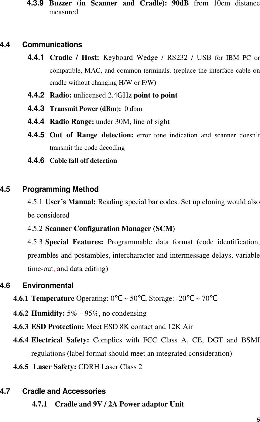 4.3.9  Buzzer (in Scanner and Cradle): 90dB from 10cm distance  measured  4.4 Communications Cradle / Host: Keyboard Wedge / RS232 / USB for IBM PC or compatible, MAC, and common terminals. (replace the interface cable on cradle without changing H/W or F/W) 4.4.1 4.4.2 4.4.3 4.4.4 4.4.5 4.4.6 Radio: unlicensed 2.4GHz point to point Transmit Power (dBm):  0 dbm Radio Range: under 30M, line of sight Out of Range detection: error tone indication and scanner doesn’t transmit the code decoding Cable fall off detection  4.5 Programming Method 4.5.1  User’s Manual: Reading special bar codes. Set up cloning would also be considered 4.5.2  Scanner Configuration Manager (SCM) 4.5.3   Special Features: Programmable data format (code identification, preambles and postambles, intercharacter and intermessage delays, variable time-out, and data editing) 4.6 Environmental 4.6.1 Temperature Operating: 0℃ ~ 50℃, Storage: -20℃ ~ 70℃ 4.6.2 Humidity: 5% – 95%, no condensing 4.6.3 ESD Protection: Meet ESD 8K contact and 12K Air 4.6.4 Electrical Safety: Complies with FCC Class A, CE, DGT and BSMI regulations (label format should meet an integrated consideration) 4.6.5  Laser Safety: CDRH Laser Class 2  4.7  Cradle and Accessories 4.7.1  Cradle and 9V / 2A Power adaptor Unit  5