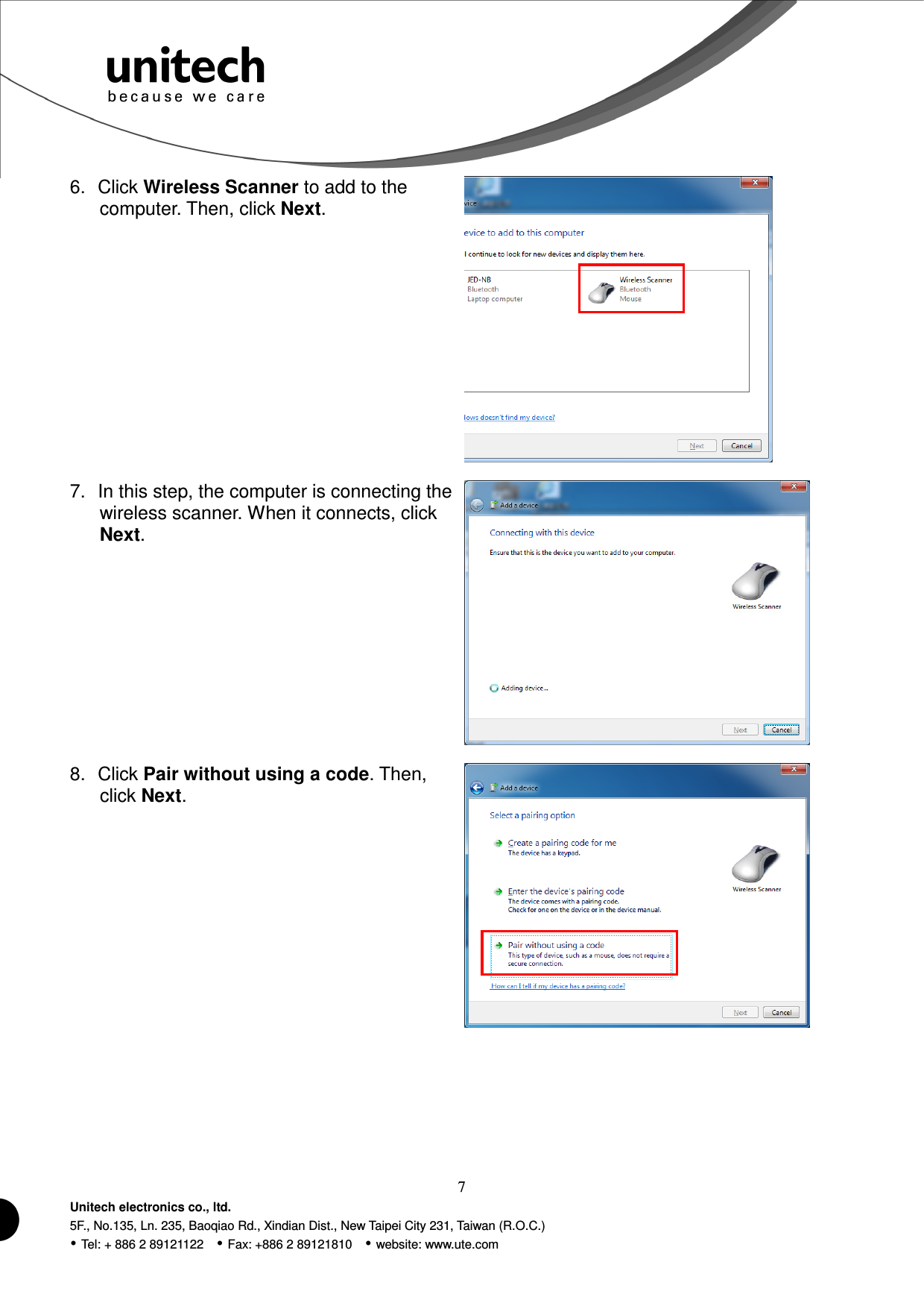  7 Unitech electronics co., ltd. 5F., No.135, Ln. 235, Baoqiao Rd., Xindian Dist., New Taipei City 231, Taiwan (R.O.C.)  Tel: + 886 2 89121122    Fax: +886 2 89121810    website: www.ute.com 6.  Click Wireless Scanner to add to the computer. Then, click Next.  7.  In this step, the computer is connecting the wireless scanner. When it connects, click Next.  8.  Click Pair without using a code. Then, click Next.  