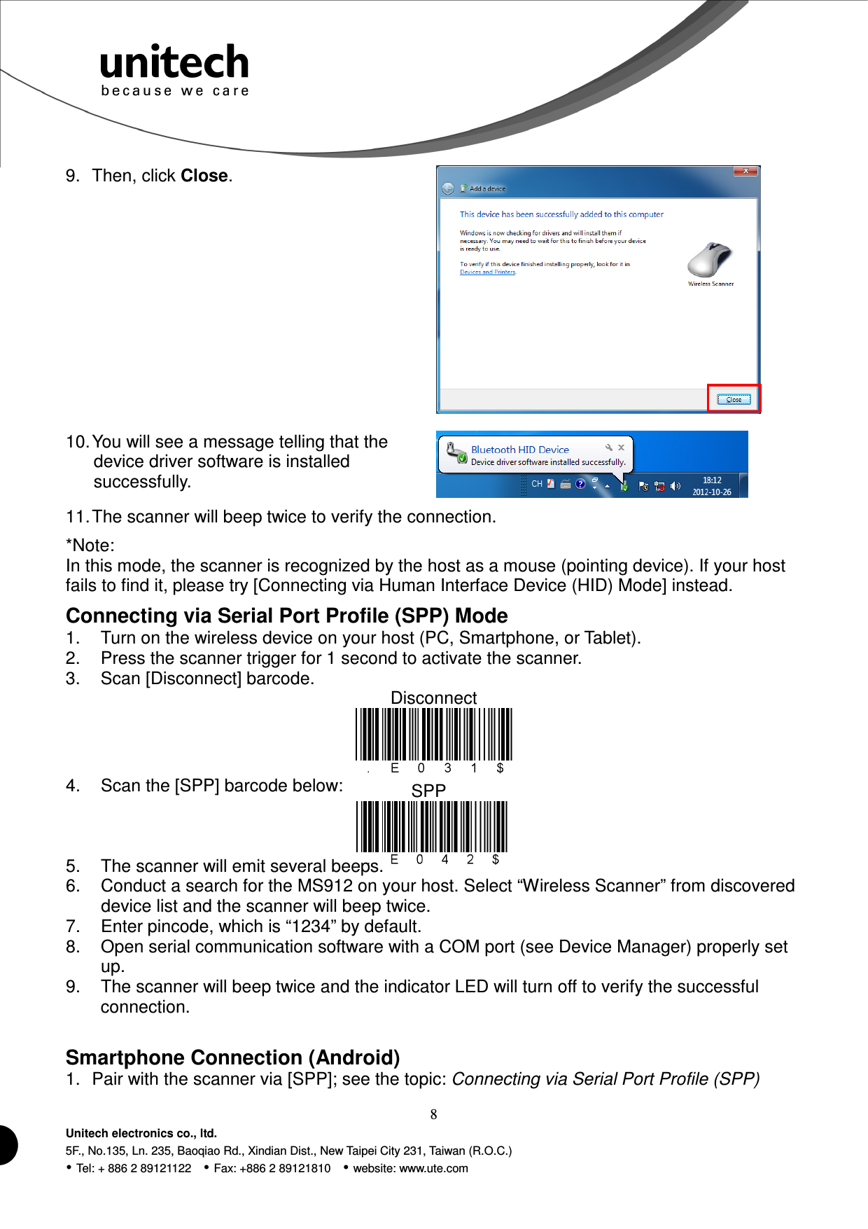  8 Unitech electronics co., ltd. 5F., No.135, Ln. 235, Baoqiao Rd., Xindian Dist., New Taipei City 231, Taiwan (R.O.C.)  Tel: + 886 2 89121122    Fax: +886 2 89121810    website: www.ute.com SPP  9.  Then, click Close.  10. You will see a message telling that the device driver software is installed successfully.  11. The scanner will beep twice to verify the connection. *Note:   In this mode, the scanner is recognized by the host as a mouse (pointing device). If your host fails to find it, please try [Connecting via Human Interface Device (HID) Mode] instead. Connecting via Serial Port Profile (SPP) Mode 1.  Turn on the wireless device on your host (PC, Smartphone, or Tablet). 2.  Press the scanner trigger for 1 second to activate the scanner. 3.  Scan [Disconnect] barcode. Disconnect  4.  Scan the [SPP] barcode below:    5.  The scanner will emit several beeps. 6.  Conduct a search for the MS912 on your host. Select “Wireless Scanner” from discovered device list and the scanner will beep twice. 7.  Enter pincode, which is “1234” by default. 8.  Open serial communication software with a COM port (see Device Manager) properly set up. 9.  The scanner will beep twice and the indicator LED will turn off to verify the successful connection.  Smartphone Connection (Android) 1.  Pair with the scanner via [SPP]; see the topic: Connecting via Serial Port Profile (SPP) 
