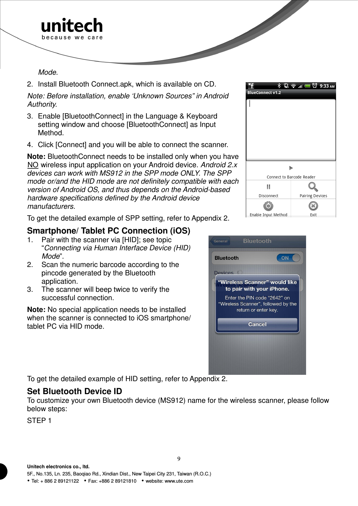  9 Unitech electronics co., ltd. 5F., No.135, Ln. 235, Baoqiao Rd., Xindian Dist., New Taipei City 231, Taiwan (R.O.C.)  Tel: + 886 2 89121122    Fax: +886 2 89121810    website: www.ute.com Mode.   2.  Install Bluetooth Connect.apk, which is available on CD. Note: Before installation, enable ‘Unknown Sources” in Android Authority. 3.  Enable [BluetoothConnect] in the Language &amp; Keyboard setting window and choose [BluetoothConnect] as Input Method. 4.  Click [Connect] and you will be able to connect the scanner. Note: BluetoothConnect needs to be installed only when you have UNOU wireless input application on your Android device. Android 2.x devices can work with MS912 in the SPP mode ONLY. The SPP mode or/and the HID mode are not definitely compatible with each version of Android OS, and thus depends on the Android-based hardware specifications defined by the Android device manufacturers. To get the detailed example of SPP setting, refer to Appendix 2. Smartphone/ Tablet PC Connection (iOS) 1.  Pair with the scanner via [HID]; see topic “Connecting via Human Interface Device (HID) Mode”. 2.  Scan the numeric barcode according to the pincode generated by the Bluetooth application. 3.  The scanner will beep twice to verify the successful connection. Note: No special application needs to be installed when the scanner is connected to iOS smartphone/ tablet PC via HID mode.   To get the detailed example of HID setting, refer to Appendix 2. Set Bluetooth Device ID To customize your own Bluetooth device (MS912) name for the wireless scanner, please follow below steps: STEP 1 