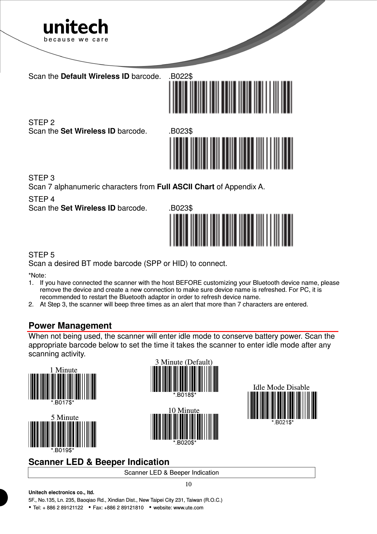 10 Unitech electronics co., ltd. 5F., No.135, Ln. 235, Baoqiao Rd., Xindian Dist., New Taipei City 231, Taiwan (R.O.C.)  Tel: + 886 2 89121122    Fax: +886 2 89121810    website: www.ute.com Scan the Default Wireless ID barcode. .B022$  STEP 2 Scan the Set Wireless ID barcode. .B023$  STEP 3 Scan 7 alphanumeric characters from Full ASCII Chart of Appendix A. STEP 4 Scan the Set Wireless ID barcode. .B023$  STEP 5 Scan a desired BT mode barcode (SPP or HID) to connect. *Note: 1.  If you have connected the scanner with the host BEFORE customizing your Bluetooth device name, please remove the device and create a new connection to make sure device name is refreshed. For PC, it is recommended to restart the Bluetooth adaptor in order to refresh device name. 2.  At Step 3, the scanner will beep three times as an alert that more than 7 characters are entered.  Power Management When not being used, the scanner will enter idle mode to conserve battery power. Scan the appropriate barcode below to set the time it takes the scanner to enter idle mode after any scanning activity.                    Scanner LED &amp; Beeper Indication Scanner LED &amp; Beeper Indication 1 Minute 3 Minute (Default) 5 Minute 10 Minute  Idle Mode Disable 